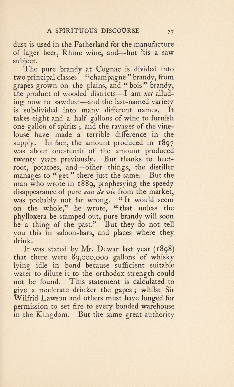 dust is used in the Fatherland for the manufacture of lager beer, Rhine wine, and—but ’tis a saw subject. The pure brandy at Cognac is divided into two principal classes—“champagne ” brandy, from grapes grown on the plains, and “ bois ” brandy, the product of wooded districts—I am not allud- ing now to sawdust—and the last-named variety is subdivided into many different names. It takes eight and a half gallons of wine to furnish one gallon of spirits and the ravages of the vine- louse have made a terrible difference in the supply. In fact, the amount produced in 1897 was about one-tenth of the amount produced twenty years previously. But thanks to beet- root, potatoes, and—other things, the distiller manages to u get ” there just the same. But the man who wrote in 1889, prophesying the speedy disappearance of pure eau de vie from the market, was probably not far wrong. “ It would seem on the whole,” he wrote, “ that unless the phylloxera be stamped out, pure brandy will soon be a thing of the past.” But they do not tell you this in saloon-bars, and places where they drink. It was stated by Mr. Dewar last year (1898) that there were 89,000,000 gallons of whisky lying idle in bond because sufficient suitable water to dilute it to the orthodox strength could not be found. This statement is calculated to give a moderate drinker the gapes ; whilst Sir Wilfrid Lawson and others must have longed for permission to set fire to every bonded warehouse in the Kingdom. But the same great authority