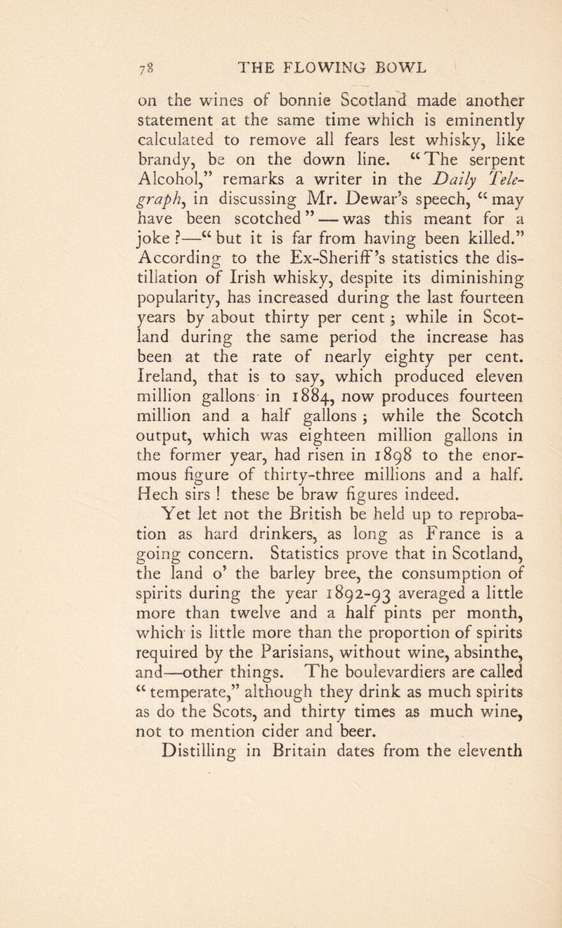 on the wines of bonnie Scotland made another statement at the same time which is eminently calculated to remove all fears lest whisky, like brandy, be on the down line. “The serpent Alcohol,’5 remarks a writer in the Daily Tele- graphy in discussing Mr. Dewar’s speech, cc may have been scotched ” — was this meant for a joke ?—“ but it is far from having been killed.” According to the Ex-Sheriff’’s statistics the dis- tillation of Irish whisky, despite its diminishing popularity, has increased during the last fourteen years by about thirty per cent; while in Scot- land during the same period the increase has been at the rate of nearly eighty per cent. Ireland, that is to say, which produced eleven million gallons in 1884, now produces fourteen million and a half gallons ; while the Scotch output, which was eighteen million gallons in the former year, had risen in 1898 to the enor- mous figure of thirty-three millions and a half. Hech sirs ! these be braw figures indeed. Yet let not the British be held up to reproba- tion as hard drinkers, as long as France is a going concern. Statistics prove that in Scotland, the land o’ the barley bree, the consumption of spirits during the year 1892-93 averaged a little more than twelve and a half pints per month, which is little more than the proportion of spirits required by the Parisians, without wine, absinthe, and—other things. The boulevardiers are called “ temperate,” although they drink as much spirits as do the Scots, and thirty times as much wine, not to mention cider and beer. Distilling in Britain dates from the eleventh