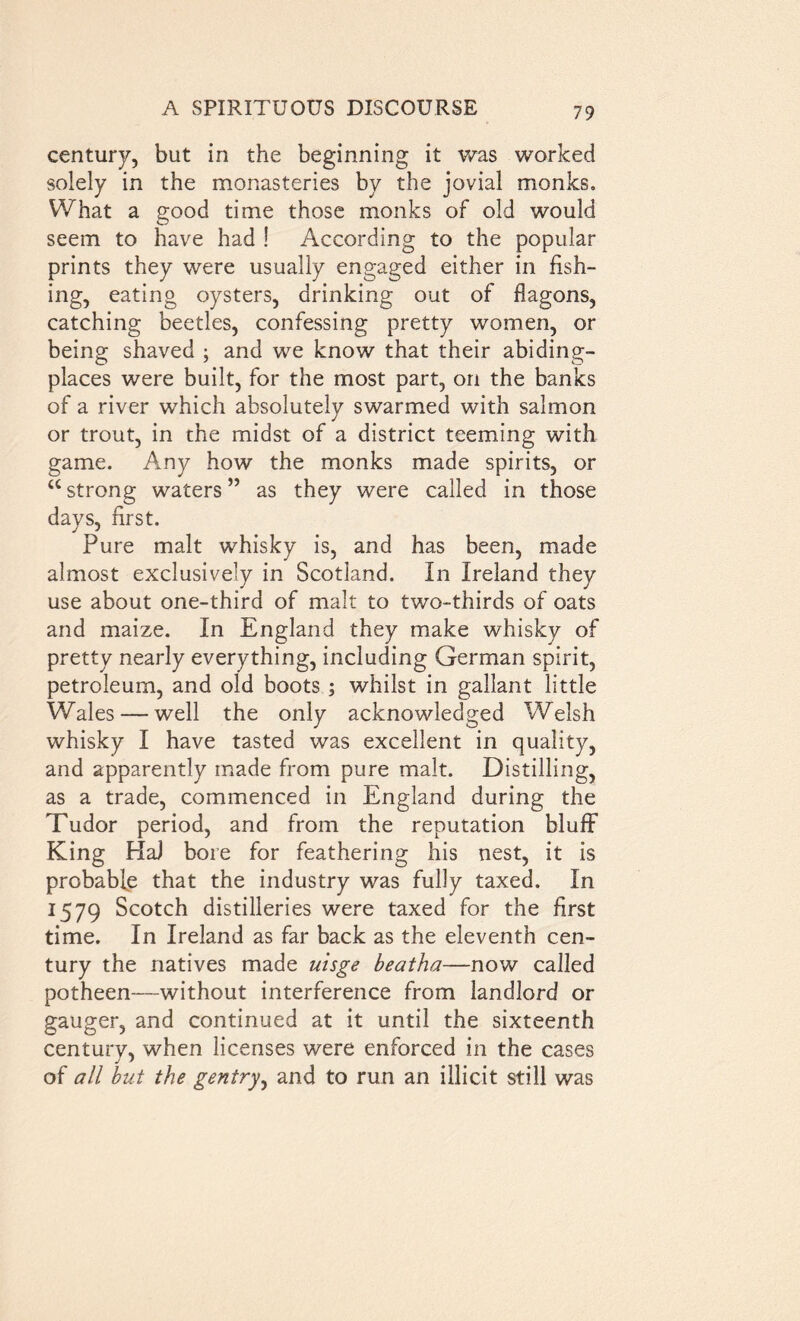 century, but in the beginning it was worked solely in the monasteries by the jovial monks. What a good time those monks of old would seem to have had ! According to the popular prints they were usually engaged either in fish- ing, eating oysters, drinking out of flagons, catching beetles, confessing pretty women, or being shaved ; and we know that their abiding- places were built, for the most part, on the banks of a river which absolutely swarmed with salmon or trout, in the midst of a district teeming with game. Any how the monks made spirits, or u strong waters ” as they were called in those days, first. Pure malt whisky is, and has been, made almost exclusively in Scotland. In Ireland they use about one-third of malt to two-thirds of oats and maize. In England they make whisky of pretty nearly everything, including German spirit, petroleum, and old boots ; whilst in gallant little Wales — well the only acknowledged Welsh whisky I have tasted was excellent in quality, and apparently made from pure malt. Distilling, as a trade, commenced in England during the Tudor period, and from the reputation bluff King HaJ bore for feathering his nest, it is probable that the industry was fully taxed. In 1579 Scotch distilleries were taxed for the first time. In Ireland as far back as the eleventh cen- tury the natives made uisge beatha—now called potheen—without interference from landlord or gauger, and continued at it until the sixteenth century, when licenses were enforced in the cases of all but the gentry, and to run an illicit still was