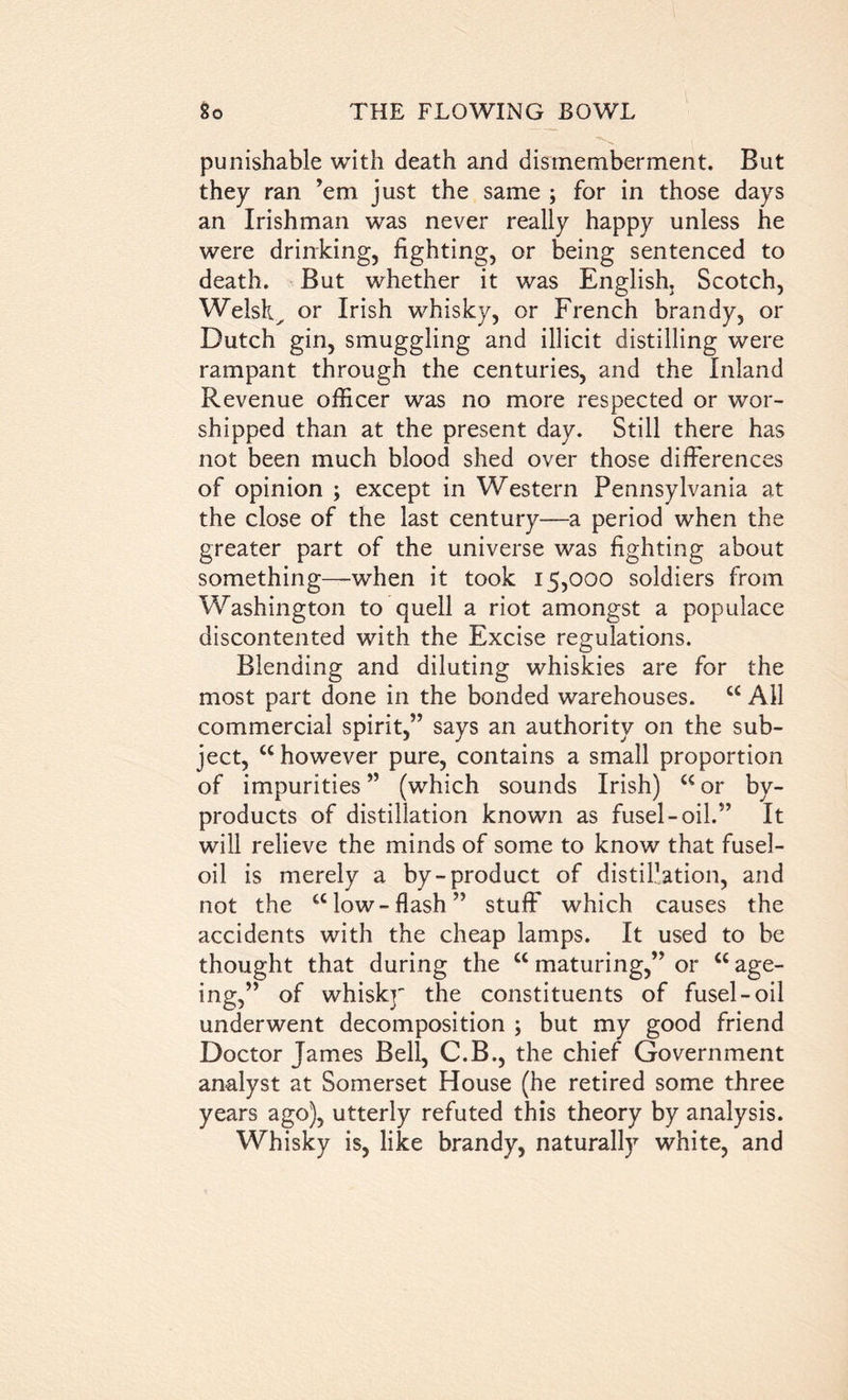 punishable with death and dismemberment. But they ran ’em just the same ; for in those days an Irishman was never really happy unless he were drinking, fighting, or being sentenced to death. But whether it was English. Scotch, Welsk^ or Irish whisky, or French brandy, or Dutch gin, smuggling and illicit distilling were rampant through the centuries, and the Inland Revenue officer was no more respected or wor- shipped than at the present day. Still there has not been much blood shed over those differences of opinion ; except in Western Pennsylvania at the close of the last century—a period when the greater part of the universe was fighting about something—when it took 15,000 soldiers from Washington to quell a riot amongst a populace discontented with the Excise regulations. Blending and diluting whiskies are for the most part done in the bonded warehouses. c< All commercial spirit,” says an authority on the sub- ject, c< however pure, contains a small proportion of impurities ” (which sounds Irish) c< or by- products of distillation known as fusel-oil.” It will relieve the minds of some to know that fusel- oil is merely a by-product of distillation, and not the a low-flash” stuff which causes the accidents with the cheap lamps. It used to be thought that during the c< maturing,” or u age- ing,” of whisk]' the constituents of fusel-oil underwent decomposition ; but my good friend Doctor James Bell, C.B., the chief Government analyst at Somerset House (he retired some three years ago), utterly refuted this theory by analysis. Whisky is, like brandy, naturally white, and