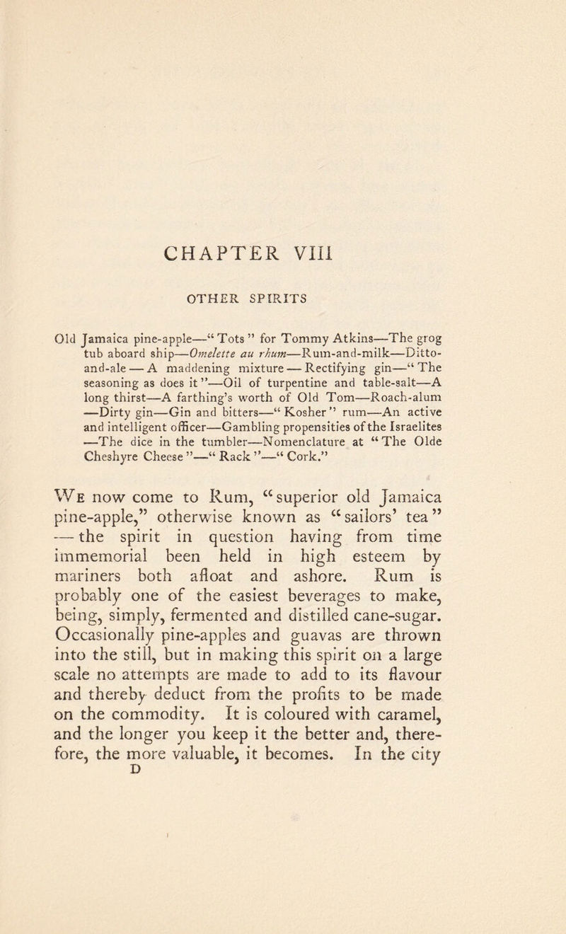 OTHER SPIRITS Old Jamaica pine-apple—“Tots” for Tommy Atkins—The grog tub aboard ship—Omelette au rhurn—Rum-and-milk—Ditto- and-ale — A maddening mixture — Rectifying gin—“The seasoning as does it ”—Oil of turpentine and table-salt—A long thirst—A farthing’s worth of Old Tom—Roach-alum —Dirty gin—Gin and bitters—“Kosher” rum—An active and intelligent officer—Gambling propensities of the Israelites —The dice in the tumbler—Nomenclature at “The Olde Cheshyre Cheese ”—“ Rack ”—“ Cork.” We now come to Rum, “superior old Jamaica pine-apple,” otherwise known as “sailors’ tea” — the spirit in question having from time immemorial been held in high esteem by mariners both afloat and ashore. Rum is probably one of the easiest beverages to make, being, simply, fermented and distilled cane-sugar. Occasionally pine-apples and guavas are thrown into the still, but in making this spirit on a large scale no attempts are made to add to its flavour and thereby deduct from the profits to be made on the commodity. It is coloured with caramel, and the longer you keep it the better and, there- fore, the more valuable, it becomes. In the city