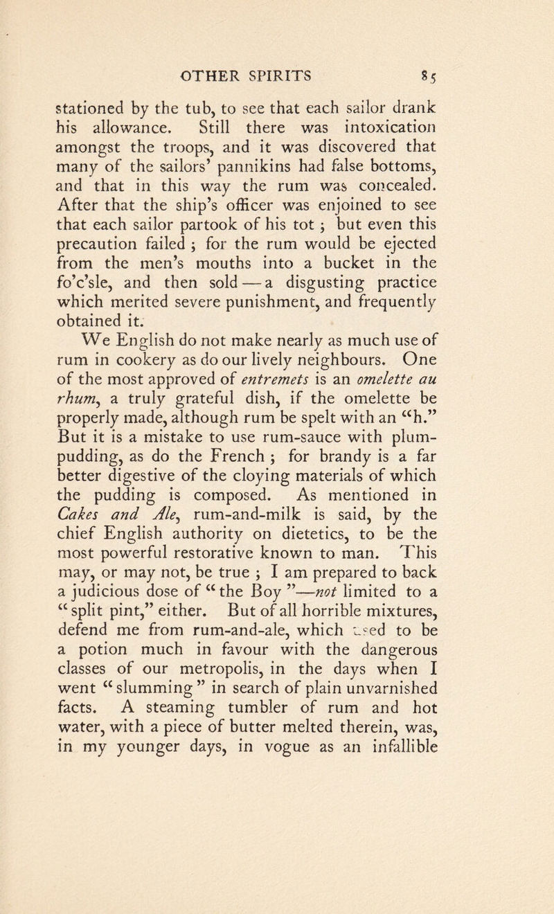 stationed by the tub, to see that each sailor drank his allowance. Still there was intoxication amongst the troops, and it was discovered that many of the sailors’ pannikins had false bottoms, and that in this way the rum was concealed. ✓ After that the ship’s officer was enjoined to see that each sailor partook of his tot; but even this precaution failed ; for the rum would be ejected from the men’s mouths into a bucket in the fo’c’sle, and then sold — a disgusting practice which merited severe punishment, and frequently obtained it. We English do not make nearly as much use of rum in cookery as do our lively neighbours. One of the most approved of entremets is an omelette au rhum, a truly grateful dish, if the omelette be properly made, although rum be spelt with an ah.” But it is a mistake to use rum-sauce with plum- pudding, as do the French ; for brandy is a far better digestive of the cloying materials of which the pudding is composed. As mentioned in Cakes and Ale, rum-and-milk is said, by the chief English authority on dietetics, to be the most powerful restorative known to man. This may, or may not, be true ; I am prepared to back a judicious dose of u the Boy —not limited to a a split pint,” either. But of all horrible mixtures, defend me from rum-and-ale, which used to be a potion much in favour with the dangerous classes of our metropolis, in the days when I went <£ slumming ” in search of plain unvarnished facts. A steaming tumbler of rum and hot water, with a piece of butter melted therein, was, in my younger days, in vogue as an infallible