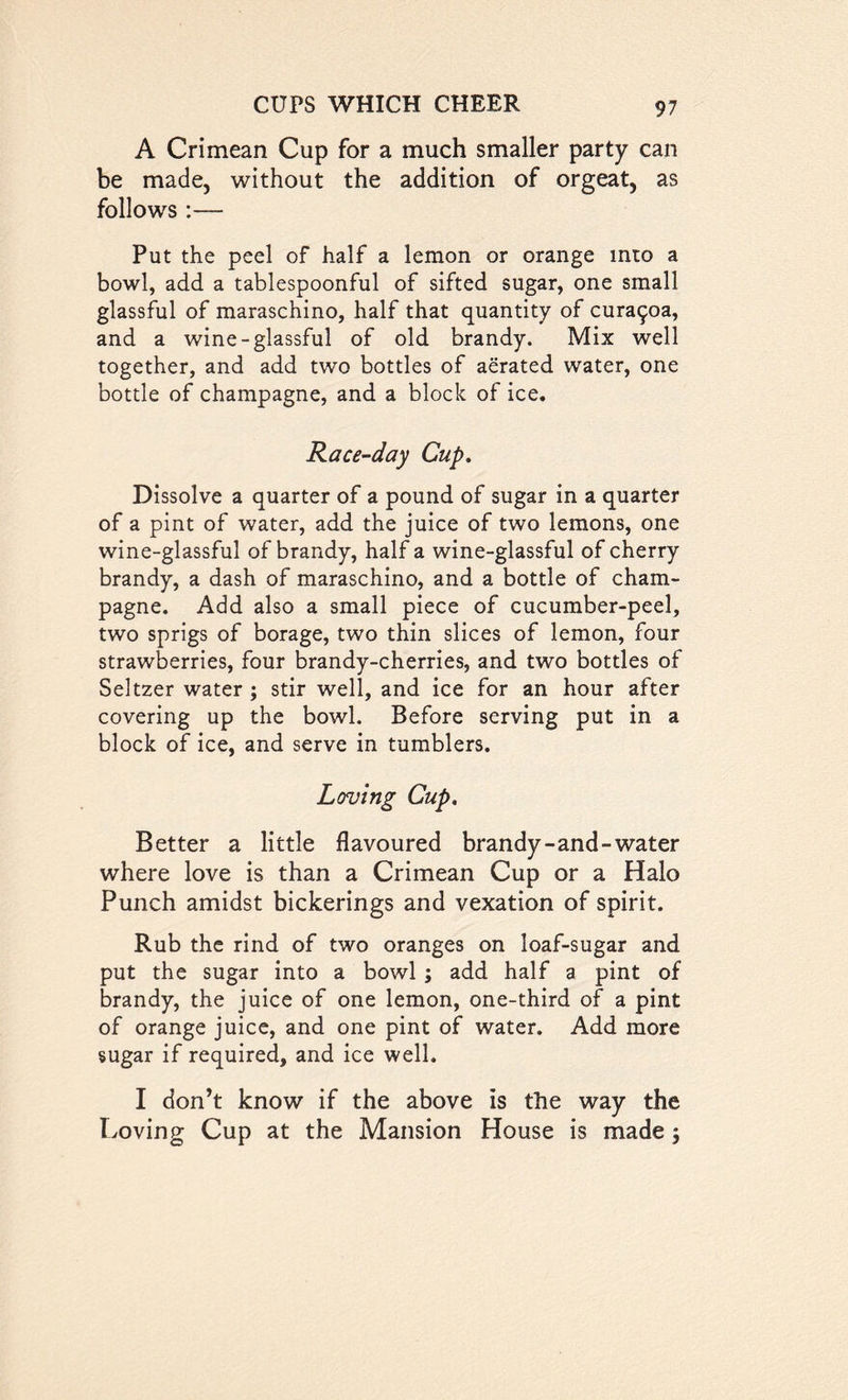 A Crimean Cup for a much smaller party can be made, without the addition of orgeat, as follows :— Put the peel of half a lemon or orange into a bowl, add a tablespoonful of sifted sugar, one small glassful of maraschino, half that quantity of cura^oa, and a wine-glassful of old brandy. Mix well together, and add two bottles of aerated water, one bottle of champagne, and a block of ice. Race-day Cup. Dissolve a quarter of a pound of sugar in a quarter of a pint of water, add the juice of two lemons, one wine-glassful of brandy, half a wine-glassful of cherry brandy, a dash of maraschino, and a bottle of cham- pagne. Add also a small piece of cucumber-peel, two sprigs of borage, two thin slices of lemon, four strawberries, four brandy-cherries, and two bottles of Seltzer water ; stir well, and ice for an hour after covering up the bowl. Before serving put in a block of ice, and serve in tumblers. Loving Cup. Better a little flavoured brandy-and-water where love is than a Crimean Cup or a Halo Punch amidst bickerings and vexation of spirit. Rub the rind of two oranges on loaf-sugar and put the sugar into a bowl ; add half a pint of brandy, the juice of one lemon, one-third of a pint of orange juice, and one pint of water. Add more sugar if required, and ice well. I don’t know if the above is the way the Loving Cup at the Mansion House is made j