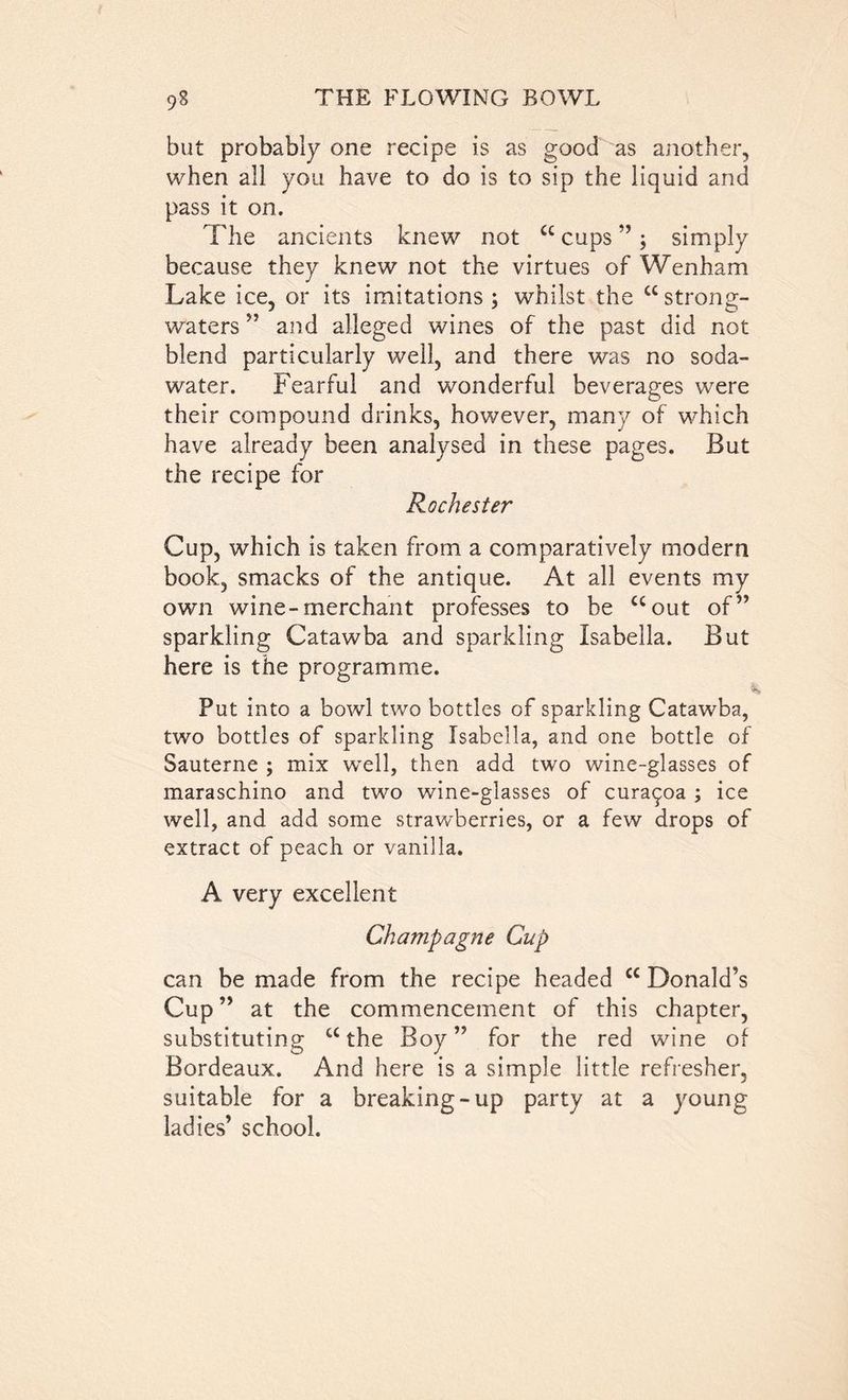 but probably one recipe is as good as another, when all you have to do is to sip the liquid and pass it on. The ancients knew not “ cups ”; simply because they knew not the virtues of Wenham Lake ice, or its imitations ; whilst the cc strong- waters ” and alleged wines of the past did not blend particularly well, and there was no soda- water. Fearful and wonderful beverages were their compound drinks, however, many of which have already been analysed in these pages. But the recipe for Rochester Cup, which is taken from a comparatively modern book, smacks of the antique. At all events my own wine-merchant professes to be uout of” sparkling Catawba and sparkling Isabella. But here is the programme. Put into a bowl two bottles of sparkling Catawba, two bottles of sparkling Isabella, and one bottle of Sauterne ; mix well, then add two wine-glasses of maraschino and two wine-glasses of cura^oa ; ice well, and add some strawberries, or a few drops of extract of peach or vanilla. A very excellent Champagne Cup can be made from the recipe headed cc Donald’s Cup ” at the commencement of this chapter, substituting “the Boy” for the red wine of Bordeaux. And here is a simple little refresher, suitable for a breaking-up party at a young ladies’ school.