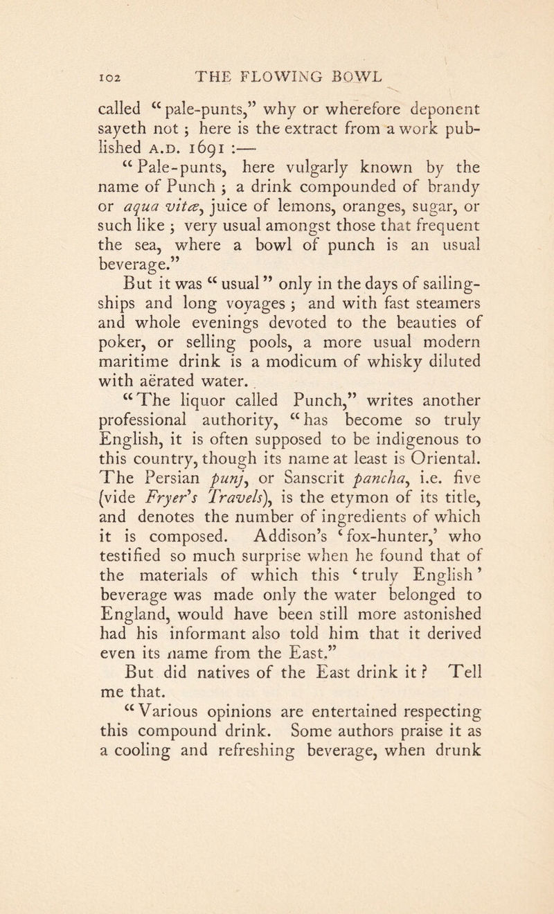 called cc pale-punts,” why or wherefore deponent sayeth not ; here is the extract from a work pub- lished a.d. 1691 :— cc Pale-punts, here vulgarly known by the name of Punch ; a drink compounded of brandy or aqua vitcz^ juice of lemons, oranges, sugar, or such like ; very usual amongst those that frequent the sea, where a bowl of punch is an usual But it was “ usual ” only in the days of sailing- ships and long voyages ; and with fast steamers and whole evenings devoted to the beauties of poker, or selling pools, a more usual modern maritime drink is a modicum of whisky diluted with aerated water. “The liquor called Punch,” writes another professional authority, “has become so truly English, it is often supposed to be indigenous to this country, though its name at least is Oriental. The Persian punj, or Sanscrit pancha, i.e. five (vide Fryer's Travels), is the etymon of its title, and denotes the number of ingredients of which it is composed. Addison’s c fox-hunter,’ who testified so much surprise when he found that of the materials of which this c truly English ’ beverage was made only the water belonged to England, would have been still more astonished had his informant also told him that it derived even its name from the East.” But did natives of the East drink it ? Tell me that. “Various opinions are entertained respecting this compound drink. Some authors praise it as a cooling and refreshing beverage, when drunk