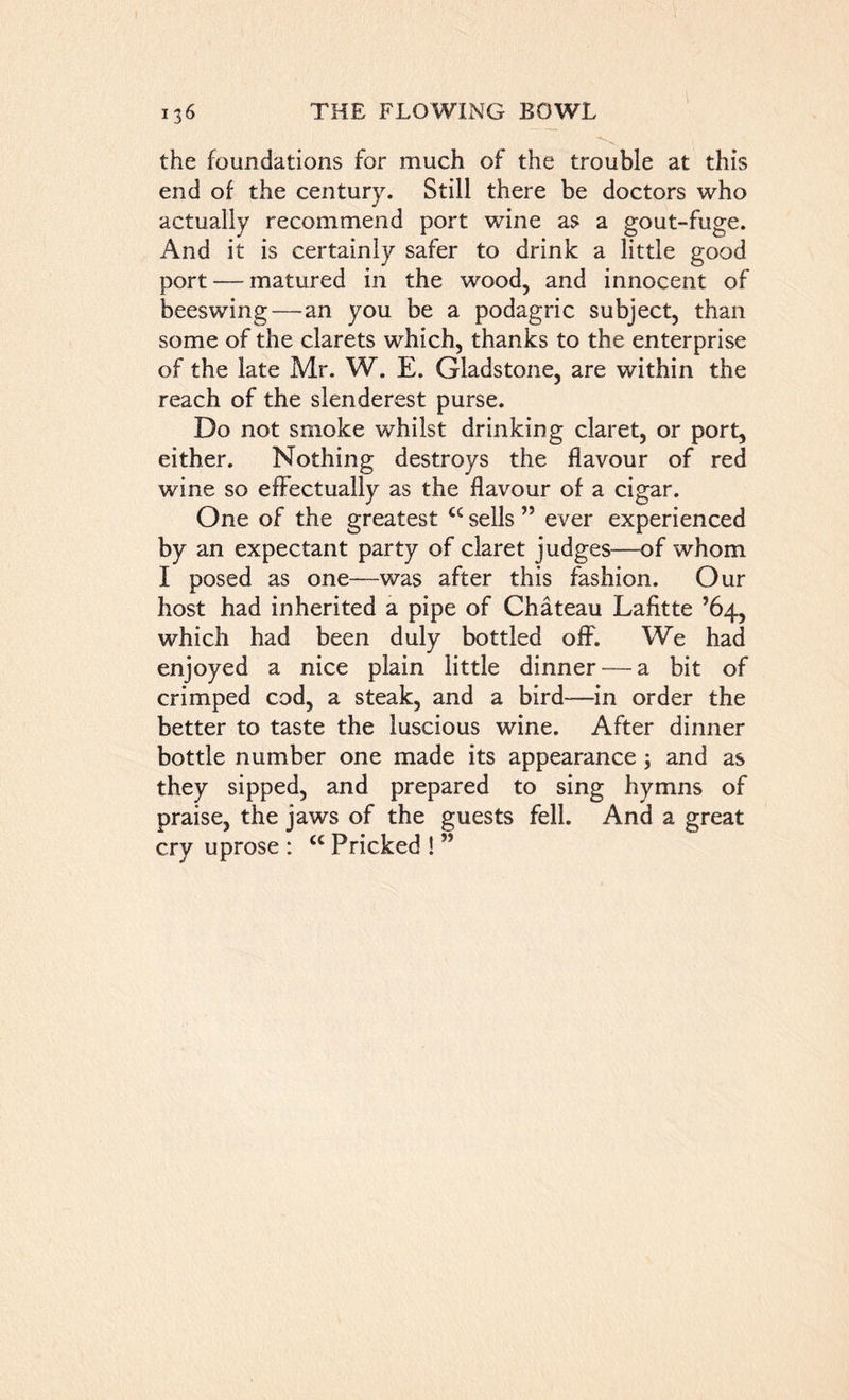 the foundations for much of the trouble at this end of the century. Still there be doctors who actually recommend port wine as a gout-fuge. And it is certainly safer to drink a little good port — matured in the wood, and innocent of beeswing—an you be a podagric subject, than some of the clarets which, thanks to the enterprise of the late Mr. W. E. Gladstone, are within the reach of the slenderest purse. Do not smoke whilst drinking claret, or port, either. Nothing destroys the flavour of red wine so effectually as the flavour of a cigar. One of the greatest t£ sells ” ever experienced by an expectant party of claret judges—of whom I posed as one—was after this fashion. Our host had inherited a pipe of Chateau Lafitte ’64, which had been duly bottled off. We had enjoyed a nice plain little dinner — a bit of crimped cod, a steak, and a bird—in order the better to taste the luscious wine. After dinner bottle number one made its appearance 3 and as they sipped, and prepared to sing hymns of praise, the jaws of the guests fell. And a great cry uprose : £c Pricked ! ”