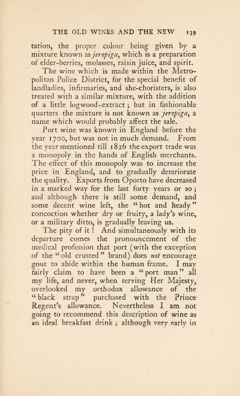 tation, the proper colour being given by a mixture known as jeropiga, which is a preparation of elder-berries, molasses, raisin juice, and spirit. The wine which is made within the Metro- politan Police District, for the special benefit of landladies, infirmaries, and she-choristers, is also treated with a similar mixture, with the addition of a little logwood-extract ; but in fashionable quarters the mixture is not known as jeropiga, a name which would probably affect the sale. Port wine was known in England before the year 1700, but was not in much demand. From the year mentioned till 1826 the export trade was a monopoly in the hands of English merchants. The effect of this monopoly was to increase the price in England, and to gradually deteriorate the quality. Exports from Oporto have decreased in a marked way for the last forty years or so ; and although there is still some demand, and some decent wine left, the “ hot and heady” concoction whether dry or fruity, a lady’s wTine, or a military ditto, is gradually leaving us. The pity of it ! And simultaneously with its departure comes the pronouncement of the medical profession that port (with the exception of the “old crusted” brand) does not encourage gout to abide within the human frame. I may fairly claim to have been a “ port man ” all my life, and never, when serving .Her Majesty, overlooked my orthodox allowance of the “ black strap ’ purchased with the Prince Regent’s allowance. Nevertheless I am not going to recommend this description of wine as an ideal breakfast drink ; although very early in