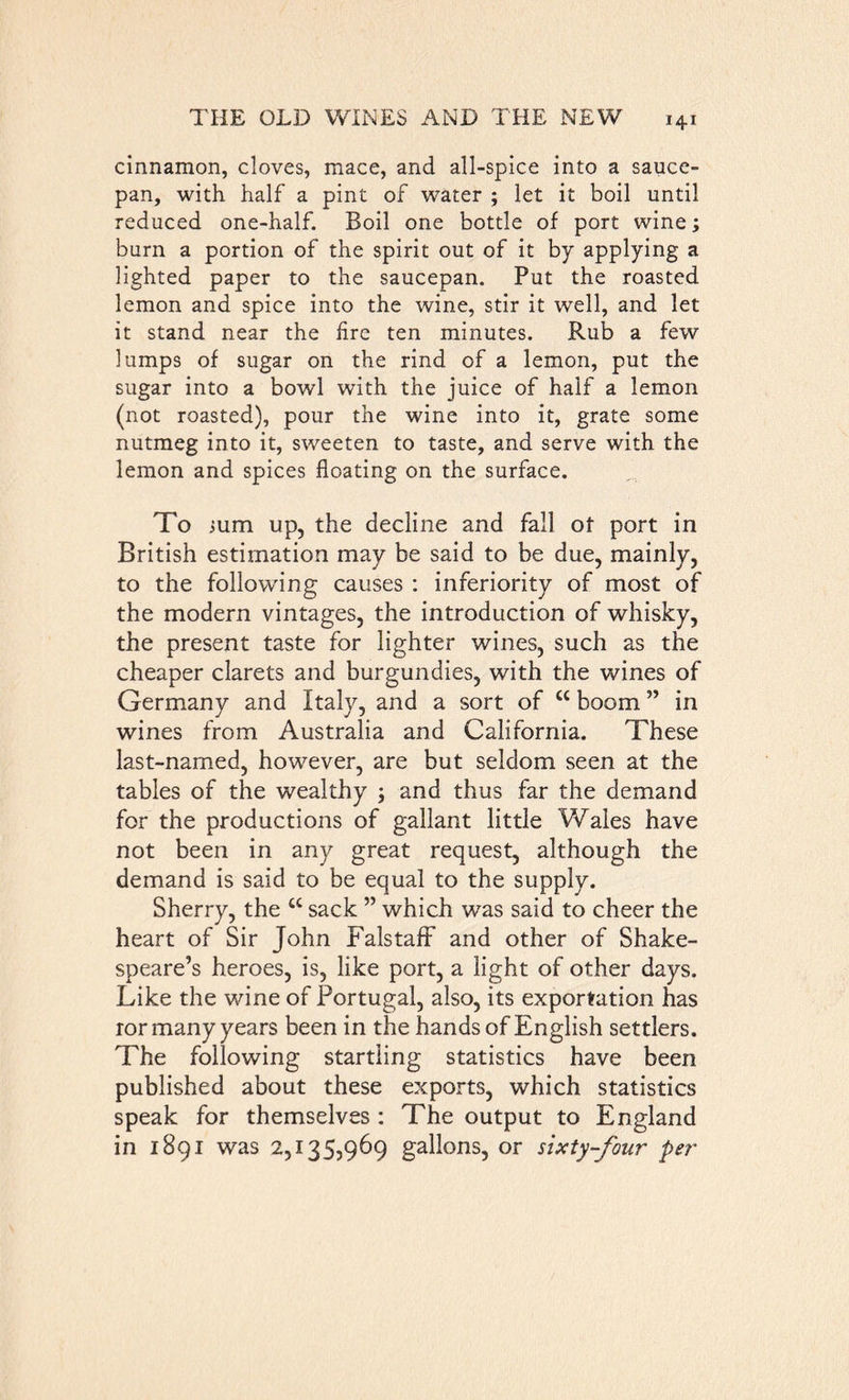 cinnamon, cloves, mace, and all-spice into a sauce- pan, with half a pint of water ; let it boil until reduced one-half. Boil one bottle of port wine; burn a portion of the spirit out of it by applying a lighted paper to the saucepan. Put the roasted lemon and spice into the wine, stir it well, and let it stand near the fire ten minutes. Rub a few lumps of sugar on the rind of a lemon, put the sugar into a bowl with the juice of half a lemon (not roasted), pour the wine into it, grate some nutmeg into it, sweeten to taste, and serve with the lemon and spices floating on the surface. To jum up, the decline and fall of port in British estimation may be said to be due, mainly, to the following causes : inferiority of most of the modern vintages, the introduction of whisky, the present taste for lighter wines, such as the cheaper clarets and burgundies, with the wines of Germany and Italy, and a sort of “ boom ” in wines from Australia and California. These last-named, however, are but seldom seen at the tables of the wealthy ; and thus far the demand for the productions of gallant little Wales have not been in any great request, although the demand is said to be equal to the supply. Sherry, the a sack ” which was said to cheer the heart of Sir John Falstaff and other of Shake- speare’s heroes, is, like port, a light of other days. Like the wane of Portugal, also, its exportation has ror many years been in the hands of English settlers. The following startling statistics have been published about these exports, which statistics speak for themselves : The output to England in 1891 was 2,135,969 gallons, or sixty-four per