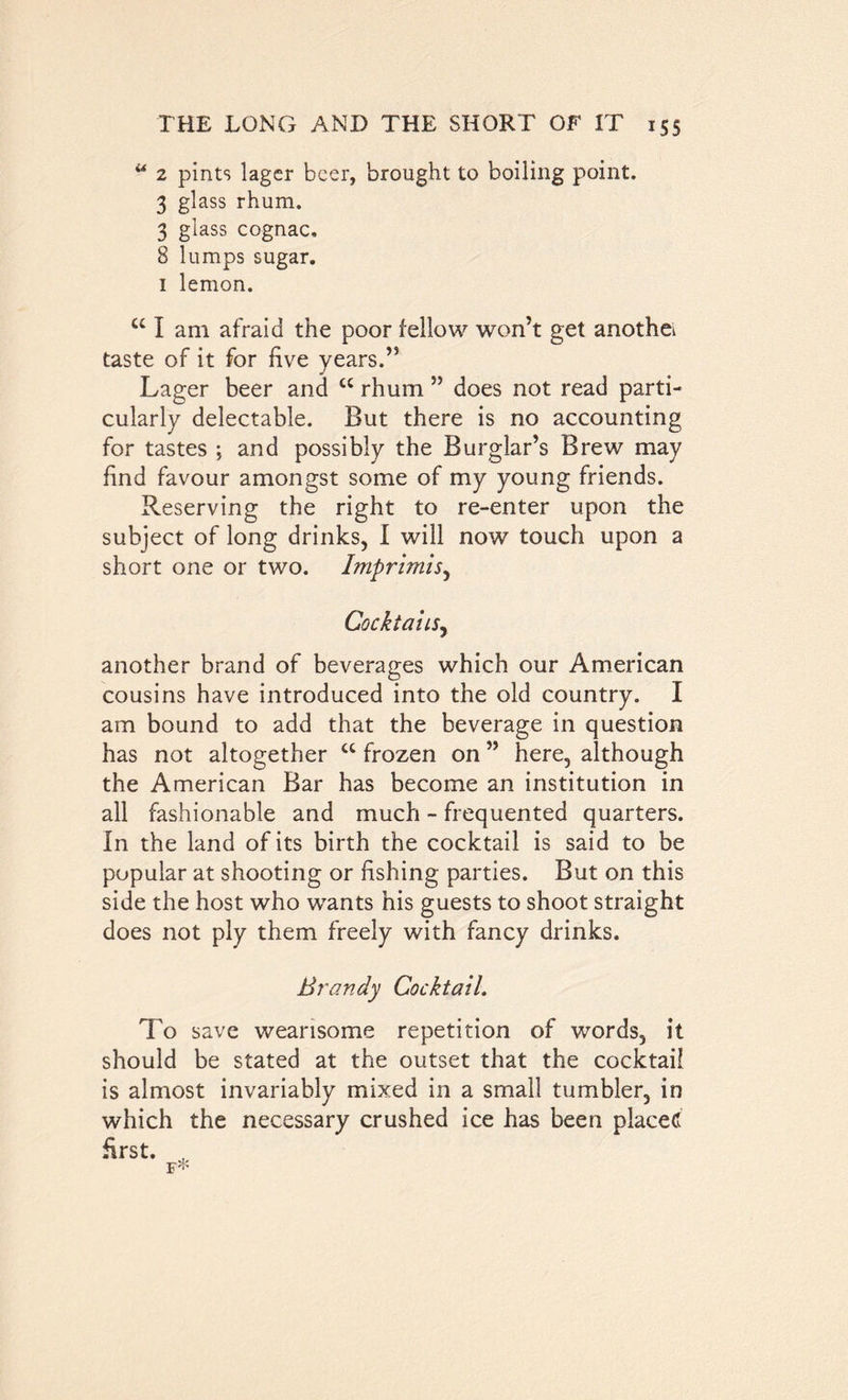 u 2 pints lager beer, brought to boiling point. 3 glass rhum. 3 glass cognac, 8 lumps sugar. 1 lemon. u I am afraid the poor fellow won’t get another taste of it for five years.” Lager beer and cc rhum ” does not read parti- cularly delectable. But there is no accounting for tastes ; and possibly the Burglar’s Brew may find favour amongst some of my young friends. Reserving the right to re-enter upon the subject of long drinks, I will now touch upon a short one or two. Imprimis, Cocktails, another brand of beverages which our American cousins have introduced into the old country. I am bound to add that the beverage in question has not altogether ct frozen on ” here, although the American Bar has become an institution in all fashionable and much - frequented quarters. In the land of its birth the cocktail is said to be popular at shooting or fishing parties. But on this side the host who wants his guests to shoot straight does not ply them freely with fancy drinks. Brandy Cocktail. To save wearisome repetition of words, it should be stated at the outset that the cocktail is almost invariably mixed in a small tumbler, in which the necessary crushed ice has been placed first.