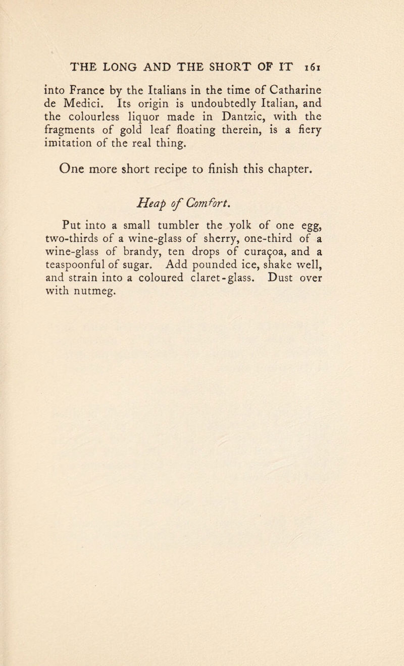 into France by the Italians in the time of Catharine de Medici. Its origin is undoubtedly Italian, and the colourless liquor made in Dantzic, with the fragments of gold leaf floating therein, is a fiery imitation of the real thing. One more short recipe to finish this chapter. Heap of Comfort. Put into a small tumbler the yolk of one egg, two-thirds of a wine-glass of sherry, one-third of a wine-glass of brandy, ten drops of cura^oa, and a teaspoonful of sugar. Add pounded ice, shake well, and strain into a coloured claret-glass. Dust over with nutmeg.