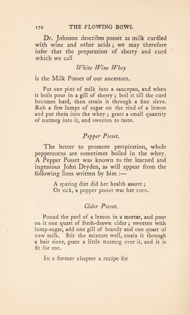 Dr. Johnson describes posset as milk curdled with wine and other acids; we may therefore infer that the preparation of sherry and curd which we call White Wine Whey is the Milk Posset of our ancestors. Put one pint of milk into a saucepan, and when it boils pour in a gill of sherry ; boil it till the curd becomes hard, then strain it through a fine sieve. Rub a few lumps of sugar on the rind of a lemon and put them into the whey ; grate a small quantity of nutmeg into it, and sweeten to taste. Pepper Posset. The better to promote perspiration, whole peppercorns are sometimes boiled in the whey. A Pepper Posset was known to the learned and ingenious John Dryden, as will appear from the following lines written by him :— A sparing diet did her health assure ; Or sick, a pepper posset was her cure. Cider Posset. Pound the peel of a lemon in a mortar, and pour on it one quart of fresh-drawn cider; sweeten with lump-sugar, add one gill of brandy and one quart of new milk. Stir the mixture well, strain it through a hair sieve, grate a little nutmeg over it, and it is fit for use. In a former chapter a recipe for