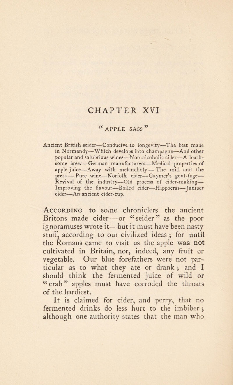 a APPLE SASS Ancient British seider—Conducive to longevity—The best made in Normandy—Which develops into champagne—And other popular and salubrious wines—Non-alcoholic cider—A loath- some brew—German manufacturers—Medical properties of apple juice-—Away with melancholy — The mill and the press — Pure wine—Norfolk cider—Gaymer’s gout-fuge— Revival of the industry—Old process of cider-making— Improving the flavour—Boiled cider—Hippocras—Juniper cider—An ancient cider-cup. According to some chroniclers the ancient Britons made cider — or “seider” as the poor ignoramuses wrote it—but it must have been nasty stuff, according to our civilized ideas ; for until the Romans came to visit us the apple was not cultivated in Britain, nor, indeed, any fruit or vegetable. Our blue forefathers were not par- ticular as to what they ate or drank ; and I should think the fermented juice of wild or u crab ” apples must have corroded the throats of the hardiest. It is claimed for cider, and perry, that no fermented drinks do less hurt to the imbiber ; although one authority states that the man who