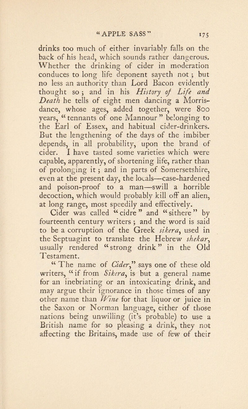 *75 drinks too much of either invariably falls on the back of his head, which sounds rather dangerous. Whether the drinking of cider in moderation conduces to long life deponent sayeth not ; but no less an authority than Lord Bacon evidently thought so; and in his History of Life and Death he tells of eight men dancing a Morris- dance, whose ages, added together, were 800 years, <£ tennants of one Mannour ” belonging to the Earl of Essex, and habitual cider-drinkers. But the lengthening of the days of the imbiber depends, in all probability, upon the brand of cider. I have tasted some varieties which were capable, apparently, of shortening life, rather than of prolonging it; and in parts of Somersetshire, even at the present day, the locals—case-hardened and poison-proof to a man—swill a horrible decoction, which would probably kill off an alien, at long range, most speedily and effectively. Cider was called “cidre” and “sithere” by fourteenth century writers ; and the word is said to be a corruption of the Greek sikera, used in the Septuagint to translate the Hebrew shekar, usually rendered <c strong drink ” in the Old Testament. a The name of Cider” says one of these old writers, a if from Sikera, is but a general name for an inebriating or an intoxicating drink, and may argue their ignorance in those times of any other name than Wine for that liquor or juice in the Saxon or Norman language, either of those nations being unwilling (it’s probable) to use a British name for so pleasing a drink, they not affecting the Britains, made use of few of their