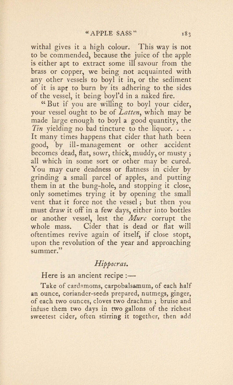 withal gives it a high colour. This way is not to be commended, because the juice of the apple is either apt to extract some ill savour from the brass or copper, we being not acquainted with any other vessels to boyl it in, or the sediment of it is apt to burn by its adhering to the sides of the vessel, it being boyl’d in a naked fire. “ But if you are willing to boyl your cider, your vessel ought to be of Latten, which may be made large enough to boyl a good quantity, the Tin yielding no bad tincture to the liquor. . . . It many times happens that cider that hath been good, by ill-management or other accident becomes dead, flat, sowr, thick, muddy, or musty ; all which in some sort or other may be cured. You may cure deadness or flatness in cider by grinding a small parcel of apples, and putting them in at the bung-hole, and stopping it close, only sometimes trying it by opening the small vent that it force not the vessel; but then you must draw it off in a few days, either into bottles or another vessel, lest the Mure corrupt the whole mass. Cider that is dead or flat will oftentimes revive again of itself, if close stopt, upon the revolution of the year and approaching summer.” Hippocras. Here is an ancient recipe :— Take of cardamoms, carpobalsaanum, of each half an ounce, coriander-seeds prepared, nutmegs, ginger, of each two ounces, cloves two drachms ; bruise and infuse them two days in two gallons of the richest sweetest cider, often stirring it together, then add