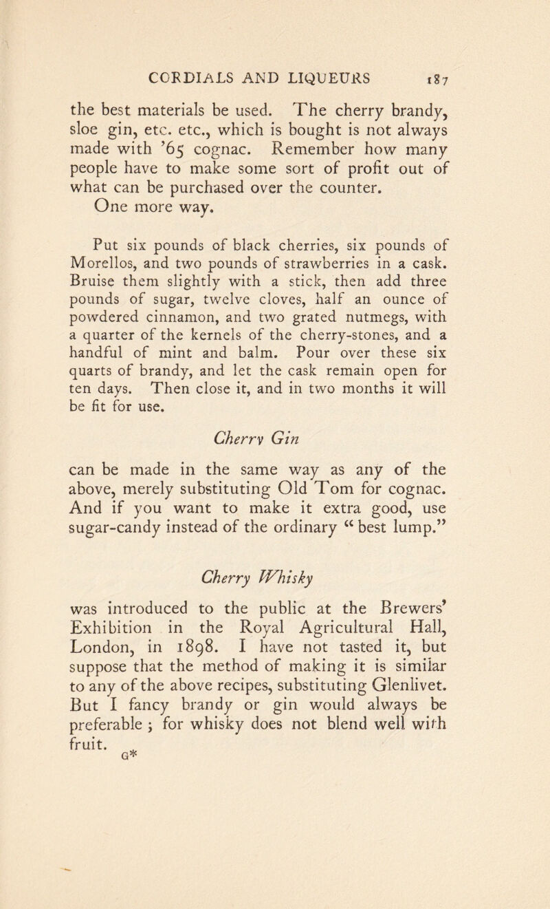 the best materials be used. The cherry brandy, sloe gin, etc. etc., which is bought is not always made with ’65 cognac. Remember how many people have to make some sort of profit out of what can be purchased over the counter. One more way. Put six pounds of black cherries, six pounds of Morellos, and two pounds of strawberries in a cask. Bruise them slightly with a stick, then add three pounds of sugar, twelve cloves, half an ounce of powdered cinnamon, and two grated nutmegs, with a quarter of the kernels of the cherry-stones, and a handful of mint and balm. Pour over these six quarts of brandy, and let the cask remain open for ten days. Then close it, and in two months it will be fit for use. Cherrv Gin can be made in the same way as any of the above, merely substituting Old Tom for cognac. And if you want to make it extra good, use sugar-candy instead of the ordinary u best lump.” Cherry IVhisky was introduced to the public at the Brewers’ Exhibition in the Royal Agricultural Hall, London, in 1898. I have not tasted it, but suppose that the method of making it is similar to any of the above recipes, substituting Glenlivet. But I fancy brandy or gin would always be preferable ; for whisky does not blend well with fruit. G*