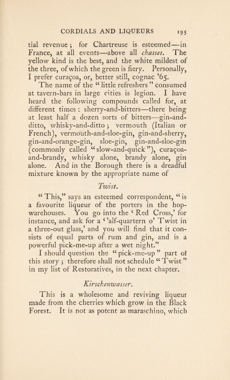 *95 tial revenue ; for Chartreuse is esteemed—-in France, at all events—above all chasses. The yellow kind is the best, and the white mildest of the three, of which the green is fiery. Personally, I prefer cura^oa, or, better still, cognac ’65. The name of the cc little refreshers ” consumed at tavern-bars in large cities is legion. I have heard the following compounds called for, at different times : sherry-and-bitters—there being at least half a dozen sorts of bitters—gin-and- ditto, whisky-and-ditto ; vermouth (Italian or French), vermouth-and-sloe-gin, gin-and-sherry, gin-and-orange-gin, sloe-gin, gin-and-sloe-gin (commonly called u slow-and-quick ”), curaqoa- and-brandy, whisky alone, brandy alone, gin alone. And in the Borough there is a dreadful mixture knowm by the appropriate name of Twist. “This,” says an esteemed correspondent, wis a favourite liqueur of the porters in the hop- warehouses. You go into the £ Red Cross,’ for instance, and ask for a c ’alf-quartern o’ Twist in a three-out glass,’ and you will find that it con- sists of equal parts of rum and gin, and is a powerful pick-me-up after a wet night.” I should question the u pick-me-up ” part of this story ; therefore shall not schedule u Twist ” in my list of Restoratives, in the next chapter. Kirschenwasser. This is a wholesome and reviving liqueur made from the cherries which grow in the Black Forest. It is not as potent as maraschino, which