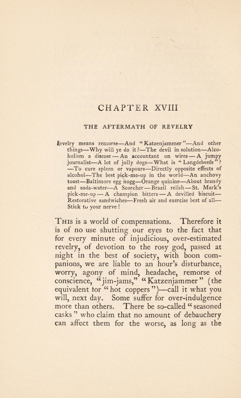 CHAPTER XVIII THE AFTERMATH OF REVELRY Revelry means remorse—And “ Katzenjammer ”—And other things—Why will ye do it?—The devil in solution—Alco- holism a disease — An accountant on wires — A jumpy journalist—A lot of jolly dogs—What is “ Langdebeefe ” ? —To cure spleen or vapours—Directly opposite effects of alcohol—The best pick-me-up in the world—An anchovy toast—Baltimore egg nogg—Orange quinine—About brandy and soda-water—A Scorcher — Brazil relish — St. Mark’s pick-me-up — A champion bitters — A devilled biscuit— Restorative sandwiches—Fresh air and exercise best of all— Stick to your nerve ! This is a world of compensations. Therefore it is of no use shutting our eyes to the fact that for every minute of injudicious, over-estimated revelry, of devotion to the rosy god, passed at night in the best of society, with boon com- panions, we are liable to an hour’s disturbance, worry, agony of mind, headache, remorse of conscience, ujim-jams,” “Katzenjammer” (the equivalent tor “hot coppers”)—call it what you will, next day. Some suffer for over-indulgence more than others. There be so-called “ seasoned casks ” who claim that no amount of debauchery can affect them for the worse, as long as the