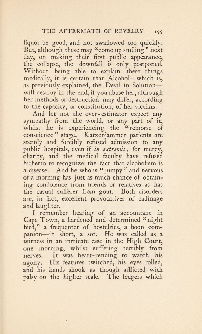 liquor be good, and not swallowed too quickly. But, although these may “come up smiling ” next day, on making their first public appearance, the collapse, the downfall is only postponed. Without being able to explain these things medically, it is certain that Alcohol—which is, as previously explained, the Devil in Solution— will destroy in the end, if you abuse her, although her methods of destruction may differ, according to the capacity, or constitution, of her victims. And let not the over-estimator expect any sympathy from the world, or any part of it, whilst he is experiencing the “remorse of conscience” stage. Katzenjammer patients are sternly and forcibly refused admission to any public hospitals, even if in extremis; for mercy, charity, and the medical faculty have refused hitherto to recognize the fact that alcoholism is a disease. And he who is “jumpy ” and nervous of a morning has just as much chance of obtain- ing condolence from friends or relatives as has the casual sufferer from gout. Both disorders are, in fact, excellent provocatives of badinage and laughter. I remember hearing of an accountant in Cape Town, a hardened and determined “night bird,” a frequenter of hostelries, a boon com- panion—in short, a sot. He was called as a witness in an intricate case in the High Court, one morning, whilst suffering terribly from nerves. It was heart-rending to watch his agony. His features twitched, his eyes rolled, and his hands shook as though afflicted with palsy on the higher scale. The ledgers which