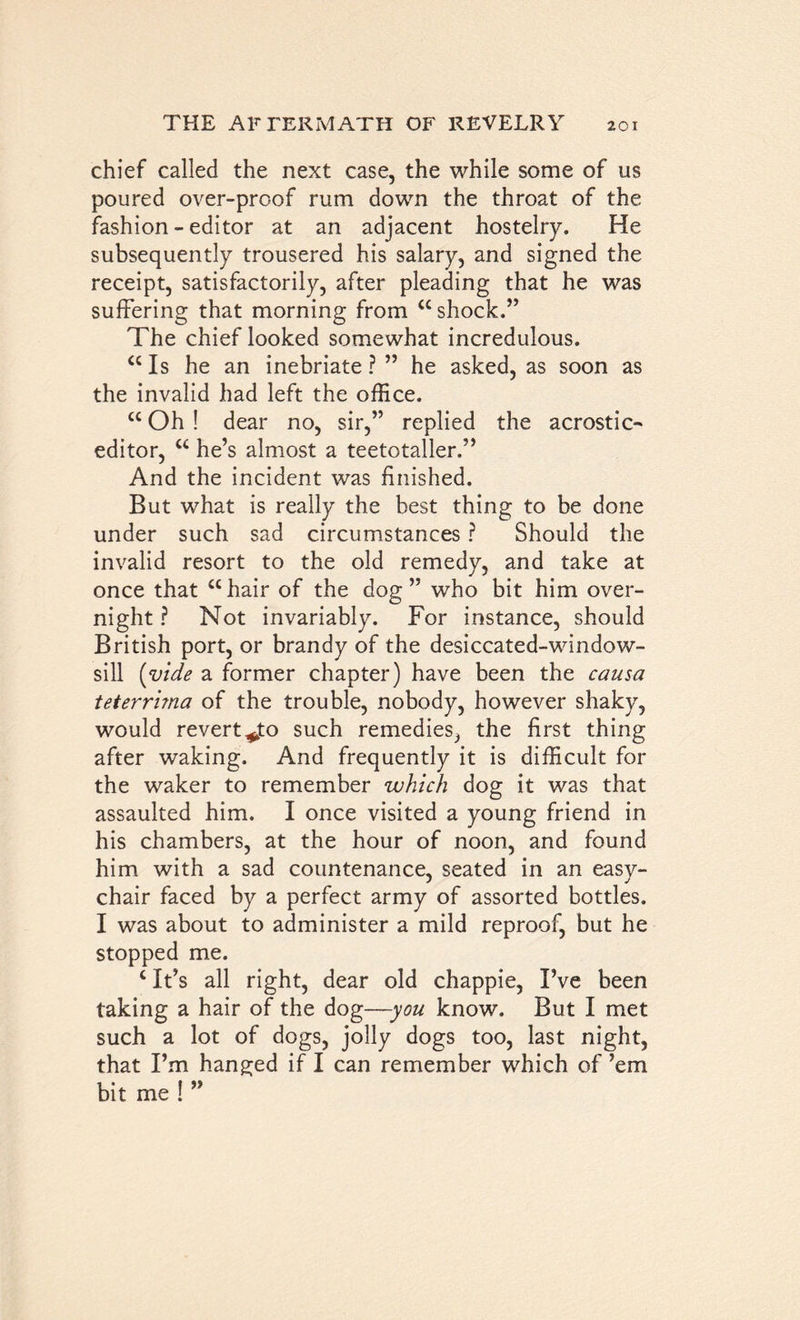 chief called the next case, the while some of us poured over-proof rum down the throat of the fashion - editor at an adjacent hostelry. He subsequently trousered his salary, and signed the receipt, satisfactorily, after pleading that he was suffering that morning from “shock.” The chief looked somewhat incredulous. “ Is he an inebriate ? ” he asked, as soon as the invalid had left the office. “ Oh ! dear no, sir,” replied the acrostic- editor, “ he’s almost a teetotaller.” And the incident was finished. But what is really the best thing to be done under such sad circumstances ? Should the invalid resort to the old remedy, and take at once that “hair of the dog” who bit him over- night ? Not invariably. For instance, should British port, or brandy of the desiccated-window- sill {vide a former chapter) have been the causa teterrima of the trouble, nobody, however shaky, would revert*jto such remedies, the first thing after waking. And frequently it is difficult for the waker to remember which dog it was that assaulted him. I once visited a young friend in his chambers, at the hour of noon, and found him with a sad countenance, seated in an easy- chair faced by a perfect army of assorted bottles. I was about to administer a mild reproof, but he stopped me. 4 It’s all right, dear old chappie, I’ve been taking a hair of the dog—-you know. But I met such a lot of dogs, jolly dogs too, last night, that I’m hanged if I can remember which of ’em bit me ! ”