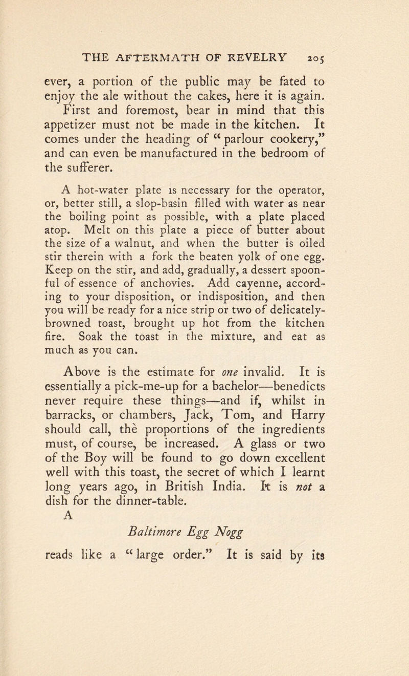 ever, a portion of the public may be fated to enjoy the ale without the cakes, here it is again. First and foremost, bear in mind that this appetizer must not be made in the kitchen. It comes under the heading of cc parlour cookery,” and can even be manufactured in the bedroom of the sufferer. A hot-water plate is necessary for the operator, or, better still, a slop-basin filled with water as near the boiling point as possible, with a plate placed atop. Melt on this plate a piece of butter about the size of a walnut, and when the butter is oiled stir therein with a fork the beaten yolk of one egg. Keep on the stir, and add, gradually, a dessert spoon- ful of essence of anchovies. Add cayenne, accord- ing to your disposition, or indisposition, and then you will be ready for a nice strip or two of delicately- browned toast, brought up hot from the kitchen fire. Soak the toast in the mixture, and eat as much as you can. Above is the estimate for one invalid. It is essentially a pick-me-up for a bachelor—benedicts never require these things—and if, whilst in barracks, or chambers, Jack, Tom, and Harry should call, the proportions of the ingredients must, of course, be increased. A glass or two of the Boy will be found to go down excellent well with this toast, the secret of which I learnt long years ago, in British India. It is not a dish for the dinner-table. A Baltimore Egg Nogg reads like a “ large order.” It is said by its