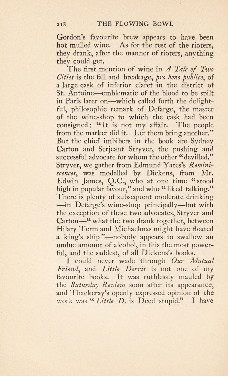 Gordon’s favourite brew appears to have been hot mulled wine. As for the rest of the rioters, they drank, after the manner of rioters, anything they could get. The first mention of wine in A Tale of Two Cities is the fall and breakage, pro bono publico, of a large cask of inferior claret in the district of St. Antoine—emblematic of the blood to be spilt in Paris later on—which called forth the delight- ful, philosophic remark of Defarge, the master of the wine-shop to which the cask had been consigned: “ It is not my affair. The people from the market did it. Let them bring another.” But the chief imbibers in the book are Sydney Carton and Serjeant Stryver, the pushing and successful advocate for whom the other “devilled.” Stryver, we gather from Edmund Yates’s Remini- scences, was modelled by Dickens, from Mr. Edwin James, Q.C., who at one time “stood high in popular favour,” and who “ liked talking.” There is plenty of subsequent moderate drinking —in Defarge’s wine-shop principally—but with the exception of these two advocates, Stryver and Carton—“ what the two drank together, between Hilary Term and Michaelmas might have floated a king’s ship ”—nobody appears to swallow an undue amount of alcohol, in this the most power- ful, and the saddest, of all Dickens’s books. I could never wade through Our Mutual Friend, and Little Dorrit is not one of my favourite books. It was ruthlessly mauled by the Saturday Review soon after its appearance, and Thackeray’s openly expressed opinion of the work was “ Little D. is Deed stupid.” I have