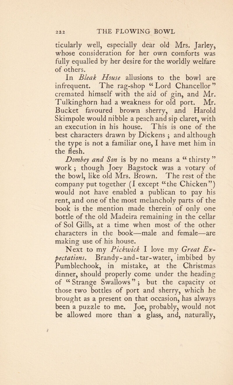 ticularly well, especially dear old Mrs. Jarley, whose consideration for her own comforts was fully equalled by her desire for the worldly welfare of others. In Bleak House allusions to the bowl are infrequent. The rag-shop “Lord Chancellor” cremated himself with the aid of gin, and Mr. Tulkinghorn had a weakness for old port. Mr. Bucket favoured brown sherry, and Harold Skimpole would nibble a peach and sip claret, with an execution in his house. This is one of the best characters drawn by Dickens ; and although the type is not a familiar one, I have met him in the flesh. Dombey and Son is by no means a “ thirsty ” work ; though Joey Bagstock was a votary of the bowl, like old Mrs. Brown. The rest of the company put together (I except “the Chicken”) would not have enabled a publican to pay his rent, and one of the most melancholy parts of the book is the mention made therein of only one bottle of the old Madeira remaining in the cellar of Sol Gills, at a time when most of the other characters in the book—male and female—are making use of his house. Next to my Pickwick I love my Great Ex- pectations. Brandy-and-tar-water, imbibed by Pumblechook, in mistake, at the Christmas dinner, should properly come under the heading of “ Strange Swallows ” ; but the capacity or those two bottles of port and sherry, which he brought as a present on that occasion, has always been a puzzle to me. Joe, probably, would not be allowed more than a glass, and, naturally,