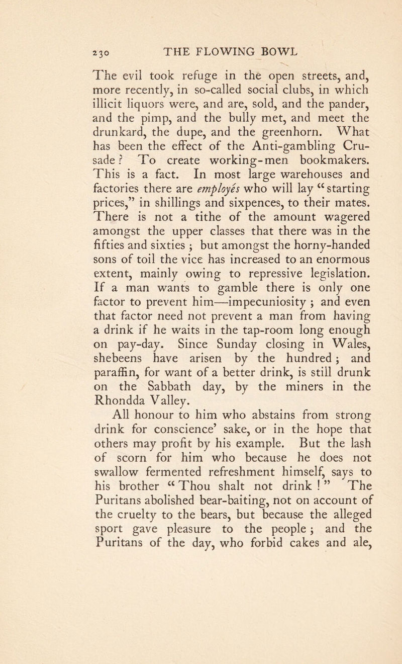 23© The evil took refuge in the open streets, and, more recently, in so-called social clubs, in which illicit liquors were, and are, sold, and the pander, and the pimp, and the bully met, and meet the drunkard, the dupe, and the greenhorn. What has been the effect of the Anti-gambling Cru- sade ? To create working-men bookmakers. This is a fact. In most large warehouses and factories there are employes who will lay cc starting prices,” in shillings and sixpences, to their mates. There is not a tithe of the amount wagered amongst the upper classes that there was in the fifties and sixties ; but amongst the horny-handed sons of toil the vice has increased to an enormous extent, mainly owing to repressive legislation. If a man wants to gamble there is only one factor to prevent him—impecuniosity ; and even that factor need not prevent a man from having a drink if he waits in the tap-room long enough on pay-day. Since Sunday closing in Wales, shebeens have arisen by the hundred; and paraffin, for want of a better drink, is still drunk on the Sabbath day, by the miners in the Rhondda Valley. All honour to him who abstains from strong drink for conscience’ sake, or in the hope that others may profit by his example. But the lash of scorn for him who because he does not swallow fermented refreshment himself, says to his brother w Thou shalt not drink ! ” The Puritans abolished bear-baiting, not on account of the cruelty to the bears, but because the alleged sport gave pleasure to the people 3 and the Puritans of the day, who forbid cakes and ale,