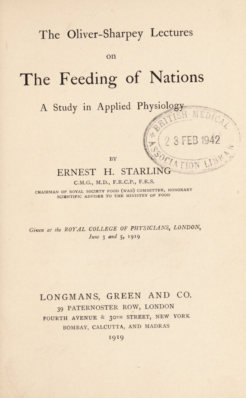 The Oliver-Sharpey Lectures on The Feeding of Nations A Study in Applied Physiology ERNEST H. STARLING C.M.G., M.D., F.R.C.P., F.R.S. CHAIRMAN OF ROYAL SOCIETY FOOD (WAR) COMMITTEE, HONORARY SCIENTIFIC ADVISER TO THE MINISTRY OF FOOD Given at the ROYAL COLLEGE OF PHYSICIANS, LONDON, LONGMANS, GREEN AND CO. 39 PATERNOSTER ROW, LONDON FOURTH AVENUE & 3OTH STREET, NEW YORK BOMBAY, CALCUTTA, AND MADRAS l9l9