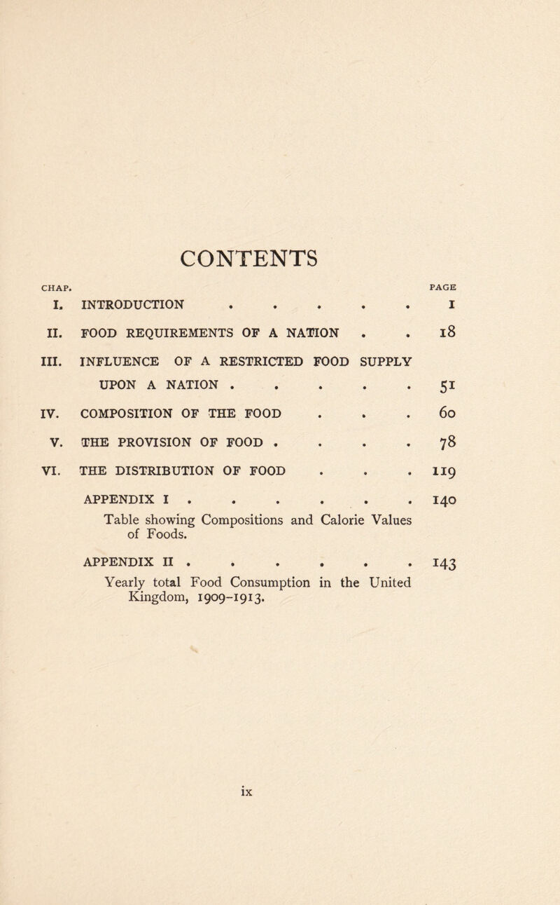 CONTENTS CHAP. PAGE I. INTRODUCTION • • I II. FOOD REQUIREMENTS OF A NATION • • 18 III. INFLUENCE OF A RESTRICTED FOOD SUPPLY UPON A NATION . • • 51 IV. COMPOSITION OF THE FOOD • • 60 V. THE PROVISION OF FOOD . • • 78 VI. THE DISTRIBUTION OF FOOD • * XI9 APPENDIX I . Table showing Compositions and Calorie Values of Foods. 140 APPENDIX II . Yearly total Food Consumption in the Kingdom, 1909-1913. • • United 143