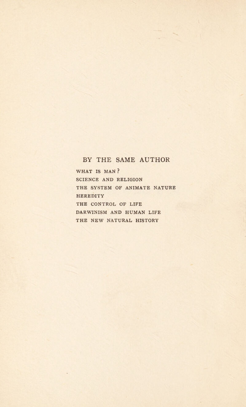 BY THE SAME AUTHOR WHAT IS MAN ? SCIENCE AND RELIGION THE SYSTEM OF ANIMATE NATURE HEREDITY THE CONTROL OF LIFE DARWINISM AND HUMAN LIFE THE NEW NATURAL HISTORY