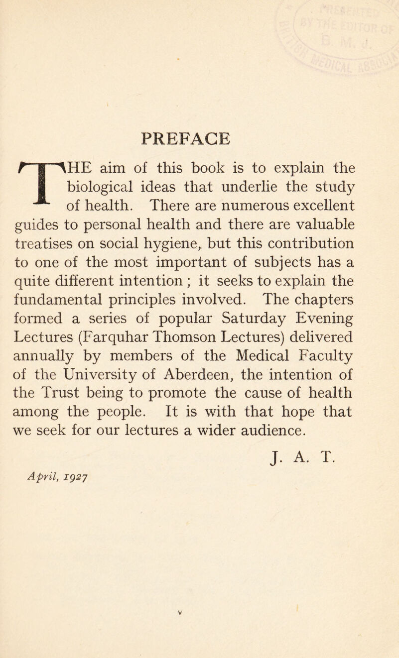 PREFACE rpHE aim of this book is to explain the I biological ideas that underlie the study ^ of health. There are numerous excellent guides to personal health and there are valuable treatises on social hygiene, but this contribution to one of the most important of subjects has a quite different intention ; it seeks to explain the fundamental principles involved. The chapters formed a series of popular Saturday Evening Lectures (Farquhar Thomson Lectures) delivered annually by members of the Medical Faculty of the University of Aberdeen, the intention of the Trust being to promote the cause of health among the people. It is with that hope that we seek for our lectures a wider audience. J. A. T. April, iQ2j