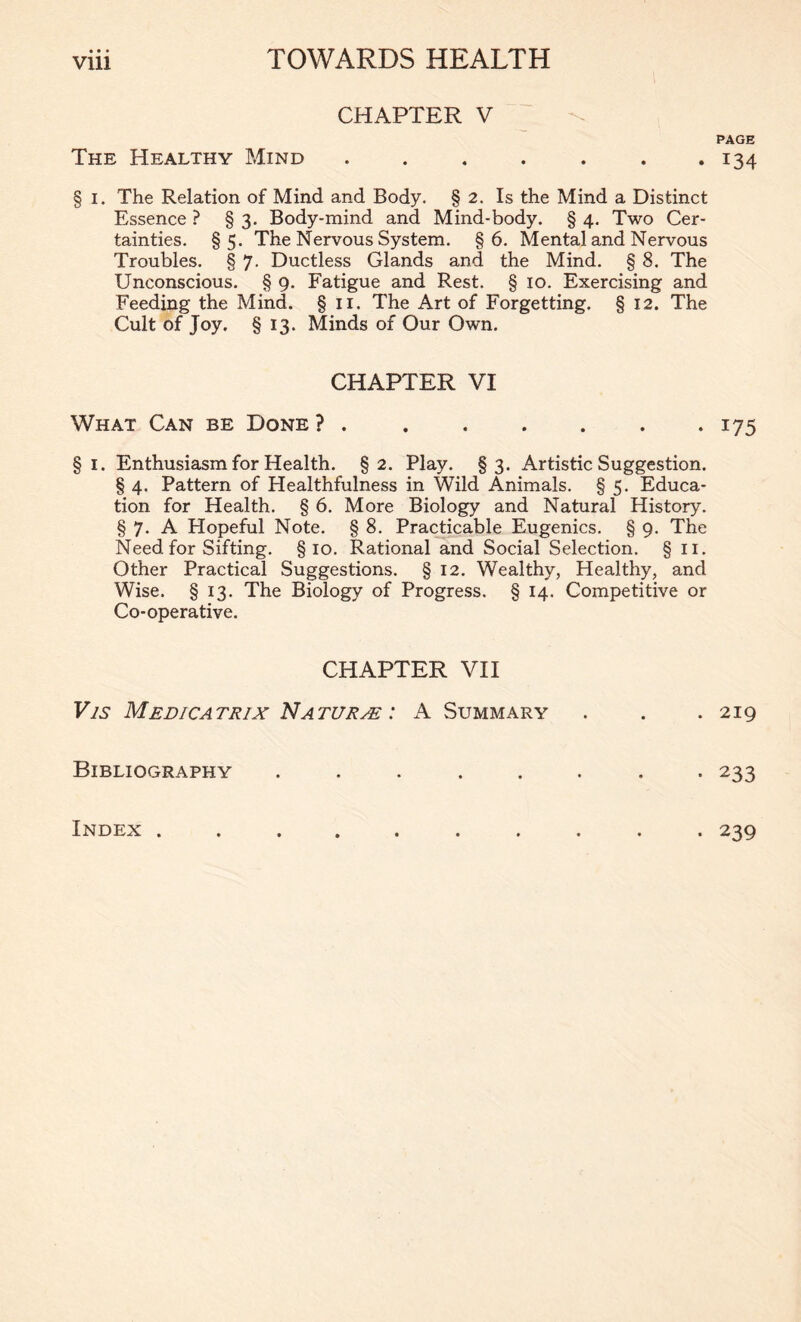 CHAPTER V The Healthy Mind § i. The Relation of Mind and Body. § 2. Is the Mind a Distinct Essence ? § 3. Body-mind and Mind-body. § 4. Two Cer- tainties. §5. The Nervous System. §6. Mental and Nervous Troubles. § 7. Ductless Glands and the Mind. § 8. The Unconscious. § 9. Fatigue and Rest. § 10. Exercising and Feeding the Mind. §11. The Art of Forgetting. § 12. The Cult of Joy. § 13. Minds of Our Own. CHAPTER VI What Can be Done ? § 1. Enthusiasm for Health. §2. Play. §3. Artistic Suggestion. § 4. Pattern of Healthfulness in Wild Animals. § 5. Educa- tion for Health. § 6. More Biology and Natural History. § 7. A Hopeful Note. § 8. Practicable Eugenics. § 9. The Need for Sifting. §10. Rational and Social Selection. §11. Other Practical Suggestions. § 12. Wealthy, Healthy, and Wise. § 13. The Biology of Progress. § 14. Competitive or Co-operative. CHAPTER VII Vis Medicatrix Naturae : A Summary Bibliography ..... PAGE 134 175 219 233 Index . • 239