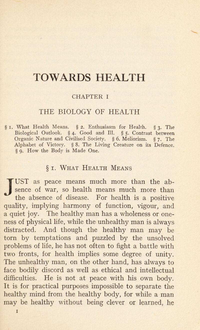 CHAPTER I THE BIOLOGY OF HEALTH § i. What Health Means. § 2. Enthusiasm for Health. § 3. The Biological Outlook. § 4. Good and III. § 5. Contrast between Organic Nature and Civilised Society. § 6. Meliorism. § 7. The Alphabet of Victory. § 8. The Living Creature on its Defence. § 9. How the Body is Made One. § 1. What Health Means JUST as peace means much more than the ab- sence of war, so health means much more than the absence of disease. For health is a positive quality, implying harmony of function, vigour, and a quiet joy. The healthy man has a wholeness or one- ness of physical life, while the unhealthy man is always distracted. And though the healthy man may be torn by temptations and puzzled by the unsolved problems of life, he has not often to fight a battle with two fronts, for health implies some degree of unity. The unhealthy man, on the other hand, has always to face bodily discord as well as ethical and intellectual difficulties. He is not at peace with his own body. It is for practical purposes impossible to separate the healthy mind from the healthy body, for while a man may be healthy without being clever or learned, he