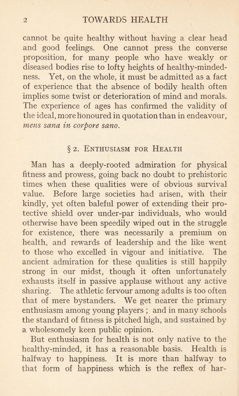 cannot be quite healthy without having a clear head and good feelings. One cannot press the converse proposition, for many people who have weakly or diseased bodies rise to lofty heights of healthy-minded- ness. Yet, on the whole, it must be admitted as a fact of experience that the absence of bodily health often implies some twist or deterioration of mind and morals. The experience of ages has confirmed the validity of the ideal, more honoured in quotation than in endeavour, mens sana in corpore sano. § 2. Enthusiasm for Health Man has a deeply-rooted admiration for physical fitness and prowess, going back no doubt to prehistoric times when these qualities were of obvious survival value. Before large societies had arisen, with their kindly, yet often baleful power of extending their pro- tective shield over under-par individuals, who would otherwise have been speedily wiped out in the struggle for existence, there was necessarily a premium on health, and rewards of leadership and the like went to those who excelled in vigour and initiative. The ancient admiration for these qualities is still happily strong in our midst, though it often unfortunately exhausts itself in passive applause without any active sharing. The athletic fervour among adults is too often that of mere bystanders. We get nearer the primary enthusiasm among young players ; and in many schools the standard of fitness is pitched high, and sustained by a wholesomely keen public opinion. But enthusiasm for health is not only native to the healthy-minded, it has a reasonable basis. Health is halfway to happiness. It is more than halfway to that form of happiness which is the reflex of har-