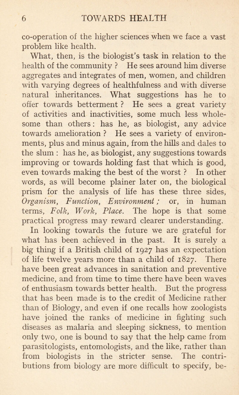 co-operation of the higher sciences when we face a vast problem like health. What, then, is the biologist's task in relation to the health of the community ? He sees around him diverse aggregates and integrates of men, women, and children with varying degrees of healthfulness and with diverse natural inheritances. What suggestions has he to offer towards betterment ? He sees a great variety of activities and inactivities, some much less whole- some than others: has he, as biologist, any advice towards amelioration ? He sees a variety of environ- ments, plus and minus again, from the hills and dales to the slum : has he, as biologist, any suggestions towards improving or towards holding fast that which is good, even towards making the best of the worst ? In other words, as will become plainer later on, the biological prism for the analysis of life has these three sides, Organism, Function, Environment; or, in human terms, Folk, Work, Place. The hope is that some practical progress may reward clearer understanding. In looking towards the future we are grateful for what has been achieved in the past. It is surely a big thing if a British child of 1927 has an expectation of life twelve years more than a child of 1827. There have been great advances in sanitation and preventive medicine, and from time to time there have been waves of enthusiasm towards better health. But the progress that has been made is to the credit of Medicine rather than of Biology, and even if one recalls how zoologists have joined the ranks of medicine in fighting such diseases as malaria and sleeping sickness, to mention only two, one is bound to say that the help came from parasitologists, entomologists, and the like, rather than from biologists in the stricter sense. The contri- butions from biology are more difficult to specify, be-