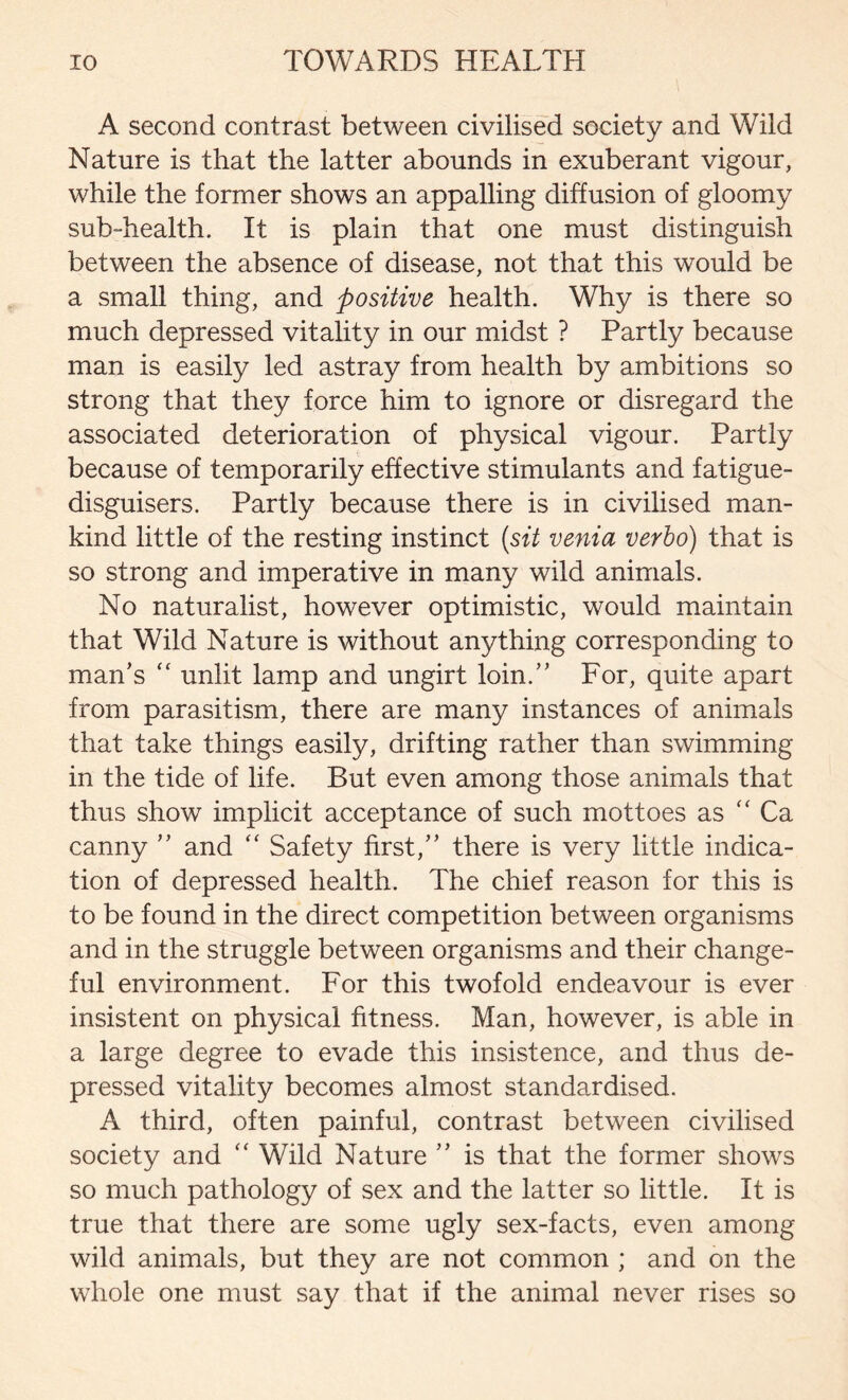 A second contrast between civilised society and Wild Nature is that the latter abounds in exuberant vigour, while the former shows an appalling diffusion of gloomy sub-health. It is plain that one must distinguish between the absence of disease, not that this would be a small thing, and positive health. Why is there so much depressed vitality in our midst ? Partly because man is easily led astray from health by ambitions so strong that they force him to ignore or disregard the associated deterioration of physical vigour. Partly because of temporarily effective stimulants and fatigue- disguisers. Partly because there is in civilised man- kind little of the resting instinct (sit venia verbo) that is so strong and imperative in many wild animals. No naturalist, however optimistic, would maintain that Wild Nature is without anything corresponding to man’s “ unlit lamp and ungirt loin.” For, quite apart from parasitism, there are many instances of animals that take things easily, drifting rather than swimming in the tide of life. But even among those animals that thus show implicit acceptance of such mottoes as “ Ca canny ” and “ Safety first,” there is very little indica- tion of depressed health. The chief reason for this is to be found in the direct competition between organisms and in the struggle between organisms and their change- ful environment. For this twofold endeavour is ever insistent on physical fitness. Man, however, is able in a large degree to evade this insistence, and thus de- pressed vitality becomes almost standardised. A third, often painful, contrast between civilised society and “ Wild Nature ” is that the former shows so much pathology of sex and the latter so little. It is true that there are some ugly sex-facts, even among wild animals, but they are not common ; and on the whole one must say that if the animal never rises so