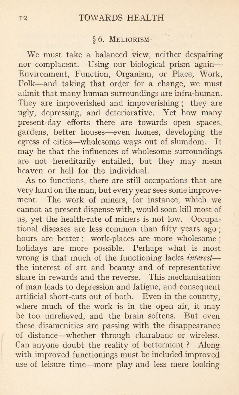 § 6. Meliorism We must take a balanced view, neither despairing nor complacent. Using our biological prism again— Environment, Function, Organism, or Place, Work, Folk—and taking that order for a change, we must admit that many human surroundings are infra-human. They are impoverished and impoverishing ; they are ugly, depressing, and deteriorative. Yet how many present-day efforts there are towards open spaces, gardens, better houses—even homes, developing the egress of cities—wholesome ways out of slumdom. It may be that the influences of wholesome surroundings are not hereditarily entailed, but they may mean heaven or hell for the individual. As to functions, there are still occupations that are very hard on the man, but every year sees some improve- ment. The work of miners, for instance, which we cannot at present dispense with, would soon kill most of us, yet the health-rate of miners is not low. Occupa- tional diseases are less common than fifty years ago ; hours are better ; work-places are more wholesome ; holidays are more possible. Perhaps what is most wrong is that much of the functioning lacks interest— the interest of art and beauty and of representative share in rewards and the reverse. This mechanisation of man leads to depression and fatigue, and consequent artificial short-cuts out of both. Even in the country, where much of the work is in the open air, it may be too unrelieved, and the brain softens. But even these disamenities are passing with the disappearance of distance—whether through charabanc or wireless. Can anyone doubt the reality of betterment ? Along with improved functionings must be included improved use of leisure time—more play and less mere looking