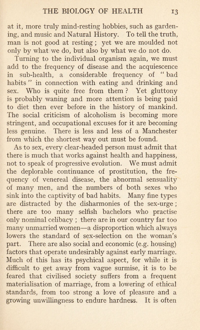at it, more truly mind-resting hobbies, such as garden- ing, and music and Natural History. To tell the truth, man is not good at resting ; yet we are moulded not only by what we do, but also by what we do not do. Turning to the individual organism again, we must add to the frequency of disease and the acquiescence in sub-health, a considerable frequency of “ bad habits ” in connection with eating and drinking and sex. Who is quite free from them ? Yet gluttony is probably waning and more attention is being paid to diet then ever before in the history of mankind. The social criticism of alcoholism is becoming more stringent, and occupational excuses for it are becoming less genuine. There is less and less of a Manchester from which the shortest way out must be found. As to sex, every clear-headed person must admit that there is much that works against health and happiness, not to speak of progressive evolution. We must admit the deplorable continuance of prostitution, the fre- quency of venereal disease, the abnormal sensuality of many men, and the numbers of both sexes who sink into the captivity of bad habits. Many fine types are distracted by the disharmonies of the sex-urge ; there are too many selfish bachelors who practise only nominal celibacy ; there are in our country far too many unmarried women—a disproportion which always lowers the standard of sex-selection on the woman’s part. There are also social and economic (e.g. housing) factors that operate undesirably against early marriage. Much of this has its psychical aspect, for while it is difficult to get away from vague surmise, it is to be feared that civilised society suffers from a frequent materialisation of marriage, from a lowering of ethical standards, from too strong a love of pleasure and a growing unwillingness to endure hardness. It is often