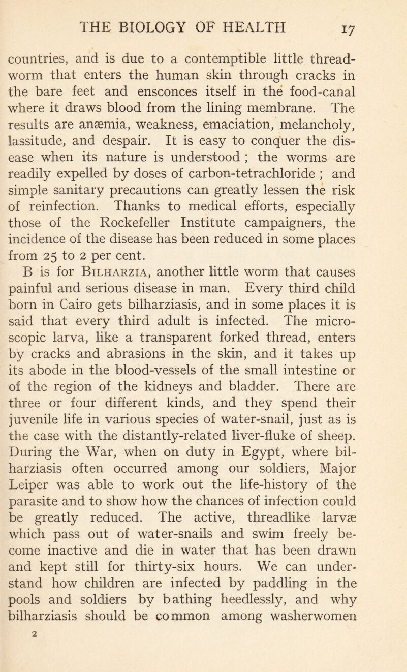 countries, and is due to a contemptible little thread- worm that enters the human skin through cracks in the bare feet and ensconces itself in the food-canal where it draws blood from the lining membrane. The results are anaemia, weakness, emaciation, melancholy, lassitude, and despair. It is easy to conquer the dis- ease when its nature is understood ; the worms are readily expelled by doses of carbon-tetrachloride ; and simple sanitary precautions can greatly lessen the risk of reinfection. Thanks to medical efforts, especially those of the Rockefeller Institute campaigners, the incidence of the disease has been reduced in some places from 25 to 2 per cent. B is for Bilharzia, another little worm that causes painful and serious disease in man. Every third child born in Cairo gets bilharziasis, and in some places it is said that every third adult is infected. The micro- scopic larva, like a transparent forked thread, enters by cracks and abrasions in the skin, and it takes up its abode in the blood-vessels of the small intestine or of the region of the kidneys and bladder. There are three or four different kinds, and they spend their juvenile life in various species of water-snail, just as is the case with the distantly-related liver-fluke of sheep. During the War, when on duty in Egypt, where bil- harziasis often occurred among our soldiers, Major Leiper was able to work out the life-history of the parasite and to show how the chances of infection could be greatly reduced. The active, threadlike larvae which pass out of water-snails and swim freely be- come inactive and die in water that has been drawn and kept still for thirty-six hours. We can under- stand how children are infected by paddling in the pools and soldiers by bathing heedlessly, and why bilharziasis should be common among washerwomen