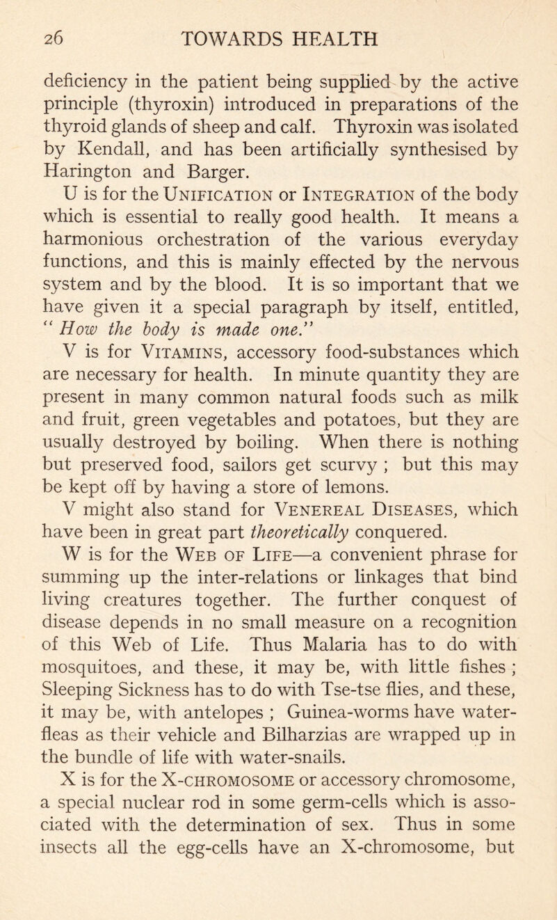 deficiency in the patient being supplied by the active principle (thyroxin) introduced in preparations of the thyroid glands of sheep and calf. Thyroxin was isolated by Kendall, and has been artificially synthesised by Harington and Barger. U is for the Unification or Integration of the body which is essential to really good health. It means a harmonious orchestration of the various everyday functions, and this is mainly effected by the nervous system and by the blood. It is so important that we have given it a special paragraph by itself, entitled, “ How the body is made one V is for Vitamins, accessory food-substances which are necessary for health. In minute quantity they are present in many common natural foods such as milk and fruit, green vegetables and potatoes, but they are usually destroyed by boiling. When there is nothing but preserved food, sailors get scurv}^; but this may be kept off by having a store of lemons. V might also stand for Venereal Diseases, which have been in great part theoretically conquered. W is for the Web of Life—a convenient phrase for summing up the inter-relations or linkages that bind living creatures together. The further conquest of disease depends in no small measure on a recognition of this Web of Life. Thus Malaria has to do with mosquitoes, and these, it may be, with little fishes ; Sleeping Sickness has to do with Tse-tse flies, and these, it may be, with antelopes ; Guinea-worms have water- fleas as their vehicle and Bilharzias are wrapped up in the bundle of life with water-snails. X is for the X-chromosome or accessory chromosome, a special nuclear rod in some germ-cells which is asso- ciated with the determination of sex. Thus in some insects all the egg-cells have an X-chromosome, but