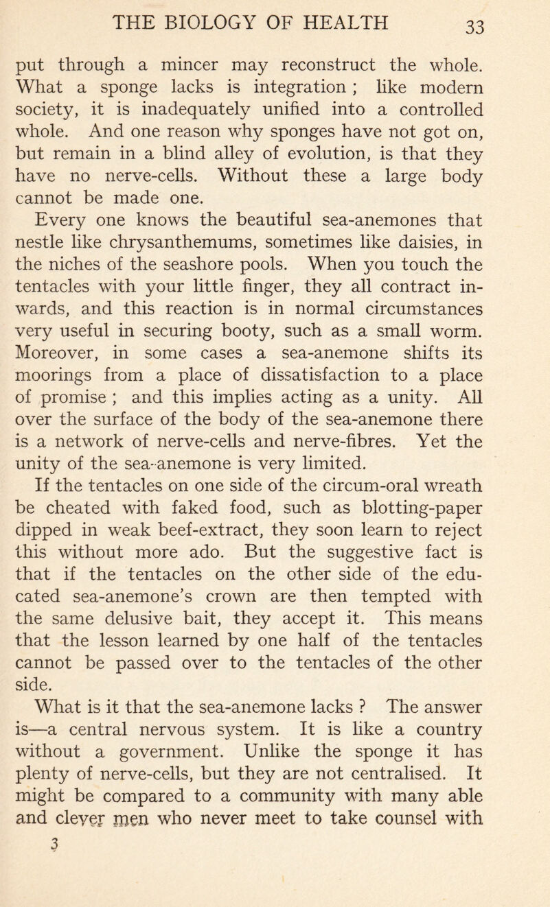 put through a mincer may reconstruct the whole. What a sponge lacks is integration; like modern society, it is inadequately unified into a controlled whole. And one reason why sponges have not got on, but remain in a blind alley of evolution, is that they have no nerve-cells. Without these a large body cannot be made one. Every one knows the beautiful sea-anemones that nestle like chrysanthemums, sometimes like daisies, in the niches of the seashore pools. When you touch the tentacles with your little finger, they all contract in- wards, and this reaction is in normal circumstances very useful in securing booty, such as a small worm. Moreover, in some cases a sea-anemone shifts its moorings from a place of dissatisfaction to a place of promise ; and this implies acting as a unity. All over the surface of the body of the sea-anemone there is a network of nerve-cells and nerve-fibres. Yet the unity of the sea- anemone is very limited. If the tentacles on one side of the circum-oral wreath be cheated with faked food, such as blotting-paper dipped in weak beef-extract, they soon learn to reject this without more ado. But the suggestive fact is that if the tentacles on the other side of the edu- cated sea-anemone’s crown are then tempted with the same delusive bait, they accept it. This means that the lesson learned by one half of the tentacles cannot be passed over to the tentacles of the other side. What is it that the sea-anemone lacks ? The answer is—a central nervous system. It is like a country without a government. Unlike the sponge it has plenty of nerve-cells, but they are not centralised. It might be compared to a community with many able and clever men who never meet to take counsel with 3