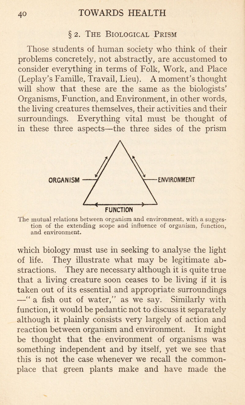 § 2. The Biological Prism Those students of human society who think of their problems concretely, not abstractly, are accustomed to consider everything in terms of Folk, Work, and Place (Leplay’s Famille, Travail, Lieu). A moment’s thought will show that these are the same as the biologists’ Organisms, Function, and Environment, in other words, the living creatures themselves, their activities and their surroundings. Everything vital must be thought of in these three aspects—the three sides of the prism The mutual relations between organism and environment, with a sugges- tion of the extending scope and influence of organism, function, and environment. which biology must use in seeking to analyse the light of life. They illustrate what may be legitimate ab- stractions. They are necessary although it is quite true that a living creature soon ceases to be living if it is taken out of its essential and appropriate surroundings — a fish out of water,” as we say. Similarly with function, it would be pedantic not to discuss it separately although it plainly consists very largely of action and reaction between organism and environment. It might be thought that the environment of organisms was something independent and by itself, yet we see that this is not the case whenever we recall the common- place that green plants make and have made the