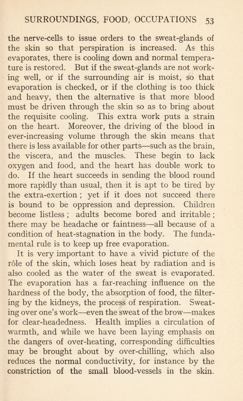 the nerve-cells to issue orders to the sweat-glands of the skin so that perspiration is increased. As this evaporates, there is cooling down and normal tempera- ture is restored. But if the sweat-glands are not work- ing well, or if the surrounding air is moist, so that evaporation is checked, or if the clothing is too thick and heavy, then the alternative is that more blood must be driven through the skin so as to bring about the requisite cooling. This extra work puts a strain on the heart. Moreover, the driving of the blood in ever-increasing volume through the skin means that there is less available for other parts—such as the brain, the viscera, and the muscles. These begin to lack oxygen and food, and the heart has double work to do. If the heart succeeds in sending the blood round more rapidly than usual, then it is apt to be tired by the extra-exertion ; yet if it does not succeed there is bound to be oppression and depression. Children become listless ; adults become bored and irritable ; there may be headache or faintness—all because of a condition of heat-stagnation in the body. The funda- mental rule is to keep up free evaporation. It is very important to have a vivid picture of the role of the skin, which loses heat by radiation and is also cooled as the water of the sweat is evaporated. The evaporation has a far-reaching influence on the hardness of the body, the absorption of food, the filter- ing by the kidneys, the process of respiration. Sweat- ing over one’s work—even the sweat of the brow—makes for clear-headedness. Health implies a circulation of warmth, and while we have been laying emphasis on the dangers of over-heating, corresponding difficulties may be brought about by over-chilling, which also reduces the normal conductivity, for instance by the constriction of the small blood-vessels in the skin.