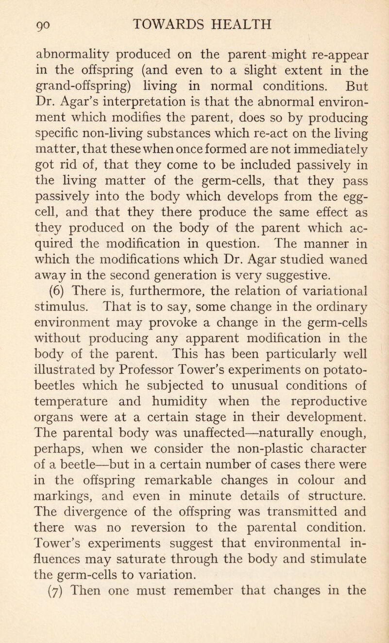 abnormality produced on the parent might re-appear in the offspring (and even to a slight extent in the grand-offspring) living in normal conditions. But Dr. Agar’s interpretation is that the abnormal environ- ment which modifies the parent, does so by producing specific non-living substances which re-act on the living matter, that these when once formed are not immediately got rid of, that they come to be included passively in the living matter of the germ-cells, that they pass passively into the body which develops from the egg- cell, and that they there produce the same effect as they produced on the body of the parent which ac- quired the modification in question. The manner in which the modifications which Dr. Agar studied waned away in the second generation is very suggestive. (6) There is, furthermore, the relation of variational stimulus. That is to say, some change in the ordinary environment may provoke a change in the germ-cells without producing any apparent modification in the body of the parent. This has been particularly well illustrated by Professor Tower’s experiments on potato- beetles which he subjected to unusual conditions of temperature and humidity when the reproductive organs were at a certain stage in their development. The parental body was unaffected—naturally enough, perhaps, when we consider the non-plastic character of a beetle—but in a certain number of cases there were in the offspring remarkable changes in colour and markings, and even in minute details of structure. The divergence of the offspring was transmitted and there was no reversion to the parental condition. Tower’s experiments suggest that environmental in- fluences may saturate through the body and stimulate the germ-cells to variation. (7) Then one must remember that changes in the