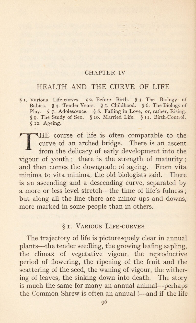 CHAPTER IV HEALTH AND THE CURVE OF LIFE § I. Various Life-curves. § 2. Before Birth. § 3. The Biology of Babies. §4. Tender Years. §5. Childhood. §6. The Biology of Play. § 7. Adolescence. § 8. Falling in Love, or, rather. Rising. §9. The Study of Sex. § 10. Married Life. §11. Birth-Control. § 12. Ageing. THE course of life is often comparable to the curve of an arched bridge. There is an ascent from the delicacy of early development into the vigour of youth ; there is the strength of maturity ; and then comes the downgrade of ageing. From vita minima to vita minima, the old biologists said. There is an ascending and a descending curve, separated by a more or less level stretch—the time of life’s fulness ; but along all the line there are minor ups and downs, more marked in some people than in others. § 1. Various Life-curves The trajectory of life is picturesquely clear in annual plants—the tender seedling, the growing leafing sapling, the climax of vegetative vigour, the reproductive period of flowering, the ripening of the fruit and the scattering of the seed, the waning of vigour, the wither- ing of leaves, the sinking down into death. The story is much the same for many an annual animal—perhaps the Common Shrew is often an annual!—and if the life