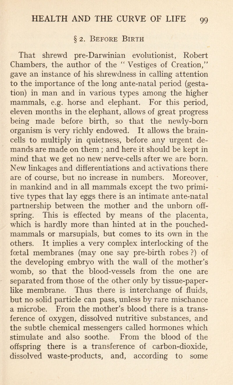 § 2. Before Birth That shrewd pre-Darwinian evolutionist, Robert Chambers, the author of the “ Vestiges of Creation,’* gave an instance of his shrewdness in calling attention to the importance of the long ante-natal period (gesta- tion) in man and in various types among the higher mammals, e.g. horse and elephant. For this period, eleven months in the elephant, allows of great progress being made before birth, so that the newly-born organism is very richly endowed. It allows the brain- cells to multiply in quietness, before any urgent de- mands are made on them ; and here it should be kept in mind that we get no new nerve-cells after we are born. New linkages and differentiations and activations there are of course, but no increase in numbers. Moreover, in mankind and in all mammals except the two primi- tive types that lay eggs there is an intimate ante-natal partnership between the mother and the unborn off- spring. This is effected by means of the placenta, which is hardly more than hinted at in the pouched- mammals or marsupials, but comes to its own in the others. It implies a very complex interlocking of the foetal membranes (may one say pre-birth robes ?) of the developing embryo with the wall of the mother’s womb, so that the blood-vessels from the one are separated from those of the other only by tissue-paper- like membrane. Thus there is interchange of fluids, but no solid particle can pass, unless by rare mischance a microbe. From the mother’s blood there is a trans- ference of oxygen, dissolved nutritive substances, and the subtle chemical messengers called hormones which stimulate and also soothe. From the blood of the offspring there is a transference of carbon-dioxide, dissolved waste-products, and, according to some