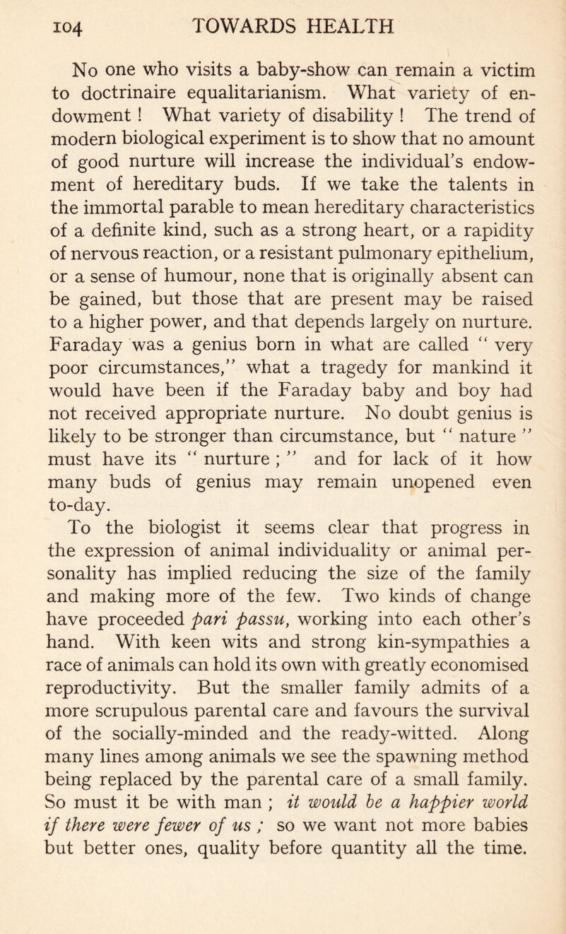 No one who visits a baby-show can remain a victim to doctrinaire equalitarianism. What variety of en- dowment ! What variety of disability ! The trend of modern biological experiment is to show that no amount of good nurture will increase the individual’s endow- ment of hereditary buds. If we take the talents in the immortal parable to mean hereditary characteristics of a definite kind, such as a strong heart, or a rapidity of nervous reaction, or a resistant pulmonary epithelium, or a sense of humour, none that is originally absent can be gained, but those that are present may be raised to a higher power, and that depends largely on nurture. Faraday was a genius born in what are called <c very poor circumstances,” what a tragedy for mankind it would have been if the Faraday baby and boy had not received appropriate nurture. No doubt genius is likely to be stronger than circumstance, but “ nature ” must have its “ nurture ; ” and for lack of it how many buds of genius may remain unopened even to-day. To the biologist it seems clear that progress in the expression of animal individuality or animal per- sonality has implied reducing the size of the family and making more of the few. Two kinds of change have proceeded pari passu, working into each other’s hand. With keen wits and strong kin-sympathies a race of animals can hold its own with greatly economised reproductivity. But the smaller family admits of a more scrupulous parental care and favours the survival of the socially-minded and the ready-witted. Along many lines among animals we see the spawning method being replaced by the parental care of a small family. So must it be with man ; it would be a happier world if there were fewer of us ; so we want not more babies but better ones, quality before quantity all the time.