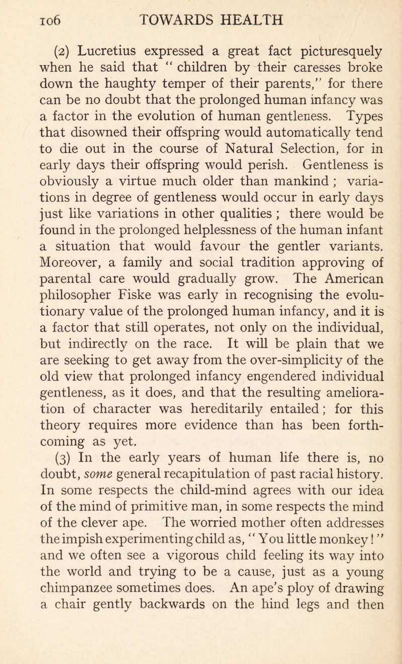 (2) Lucretius expressed a great fact picturesquely when he said that “ children by their caresses broke down the haughty temper of their parents/’ for there can be no doubt that the prolonged human infancy was a factor in the evolution of human gentleness. Types that disowned their offspring would automatically tend to die out in the course of Natural Selection, for in early days their offspring would perish. Gentleness is obviously a virtue much older than mankind ; varia- tions in degree of gentleness would occur in early days just like variations in other qualities ; there would be found in the prolonged helplessness of the human infant a situation that would favour the gentler variants. Moreover, a family and social tradition approving of parental care would gradually grow. The American philosopher Fiske was early in recognising the evolu- tionary value of the prolonged human infancy, and it is a factor that still operates, not only on the individual, but indirectly on the race. It will be plain that we are seeking to get away from the over-simplicity of the old view that prolonged infancy engendered individual gentleness, as it does, and that the resulting ameliora- tion of character was hereditarily entailed; for this theory requires more evidence than has been forth- coming as yet. (3) In the early years of human life there is, no doubt, some general recapitulation of past racial history. In some respects the child-mind agrees with our idea of the mind of primitive man, in some respects the mind of the clever ape. The worried mother often addresses the impish experimenting child as, “You little monkey! ” and we often see a vigorous child feeling its way into the world and trying to be a cause, just as a young chimpanzee sometimes does. An ape’s ploy of drawing a chair gently backwards on the hind legs and then