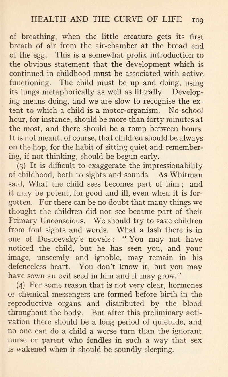 of breathing, when the little creature gets its first breath of air from the air-chamber at the broad end of the egg. This is a somewhat prolix introduction to the obvious statement that the development which is continued in childhood must be associated with active functioning. The child must be up and doing, using its lungs metaphorically as well as literally. Develop- ing means doing, and we are slow to recognise the ex- tent to which a child is a motor-organism. No school hour, for instance, should be more than forty minutes at the most, and there should be a romp between hours. It is not meant, of course, that children should be always on the hop, for the habit of sitting quiet and remember- ing, if not thinking, should be begun early. (3) It is difficult to exaggerate the impressionability of childhood, both to sights and sounds. As Whitman said, What the child sees becomes part of him ; and it may be potent, for good and ill, even when it is for- gotten. For there can be no doubt that many things we thought the children did not see became part of their Primary Unconscious. We should try to save children from foul sights and words. What a lash there is in one of Dostoevsky’s novels : “You may not have noticed the child, but he has seen you, and your image, unseemly and ignoble, may remain in his defenceless heart. You don’t know it, but you may have sown an evil seed in him and it may grow.” (4) For some reason that is not very clear, hormones or chemical messengers are formed before birth in the reproductive organs and distributed by the blood throughout the body. But after this preliminary acti- vation there should be a long period of quietude, and no one can do a child a worse turn than the ignorant nurse or parent who fondles in such a way that sex is wakened when it should be soundly sleeping.