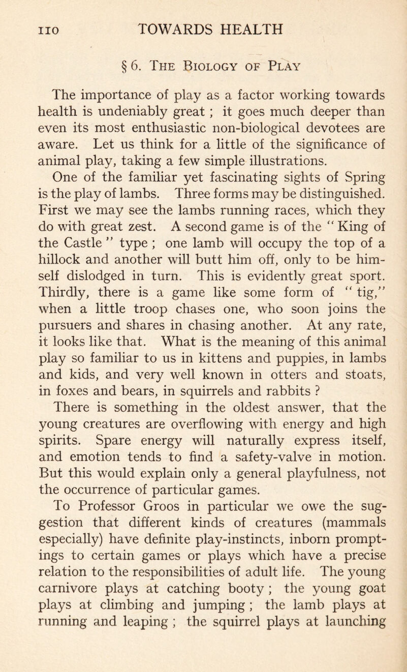 § 6. The Biology of Play The importance of play as a factor working towards health is undeniably great ; it goes much deeper than even its most enthusiastic non-biological devotees are aware. Let us think for a little of the significance of animal play, taking a few simple illustrations. One of the familiar yet fascinating sights of Spring is the play of lambs. Three forms may be distinguished. First we may see the lambs running races, which they do with great zest. A second game is of the “ King of the Castle ” type ; one lamb will occupy the top of a hillock and another will butt him off, only to be him- self dislodged in turn. This is evidently great sport. Thirdly, there is a game like some form of “ tig,” when a little troop chases one, who soon joins the pursuers and shares in chasing another. At any rate, it looks like that. What is the meaning of this animal play so familiar to us in kittens and puppies, in lambs and kids, and very well known in otters and stoats, in foxes and bears, in squirrels and rabbits ? There is something in the oldest answer, that the young creatures are overflowing with energy and high spirits. Spare energy will naturally express itself, and emotion tends to find a safety-valve in motion. But this would explain only a general playfulness, not the occurrence of particular games. To Professor Groos in particular we owe the sug- gestion that different kinds of creatures (mammals especially) have definite play-instincts, inborn prompt- ings to certain games or plays which have a precise relation to the responsibilities of adult life. The young carnivore plays at catching booty ; the young goat plays at climbing and jumping ; the lamb plays at running and leaping ; the squirrel plays at launching